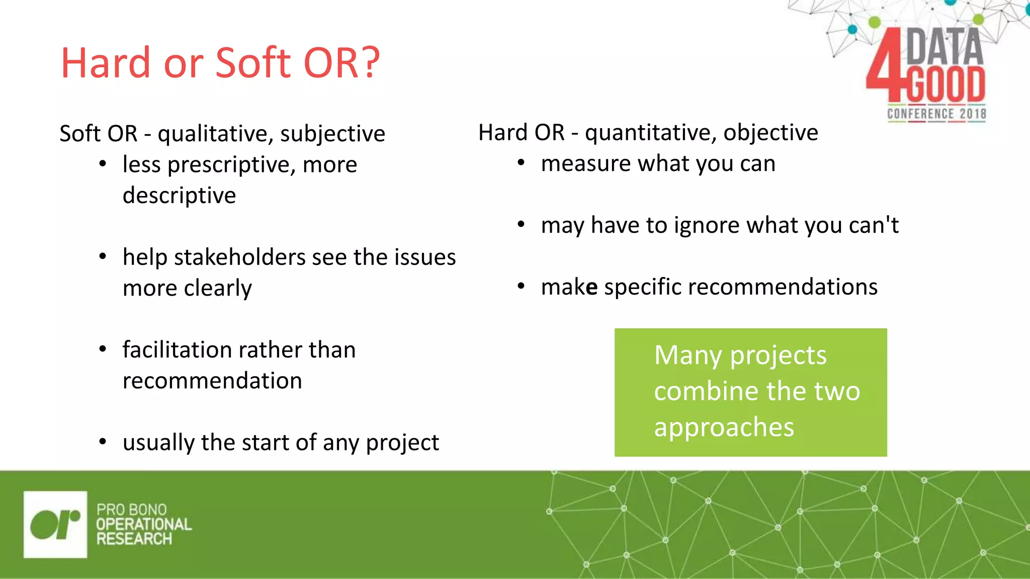 Hard or Soft OR?
Soft OR - qualitative, subjective
• less prescriptive, more
descriptive
• help stakeholders see the issues
more clearly
• facilitation rather than
recommendation
• usually the start of any project
“Quote/pull out
box”
Hard OR - quantitative, objective
• measure what you can
• may have to ignore what you can't
• make specific recommendations
Many projects
combine the two
approaches
 