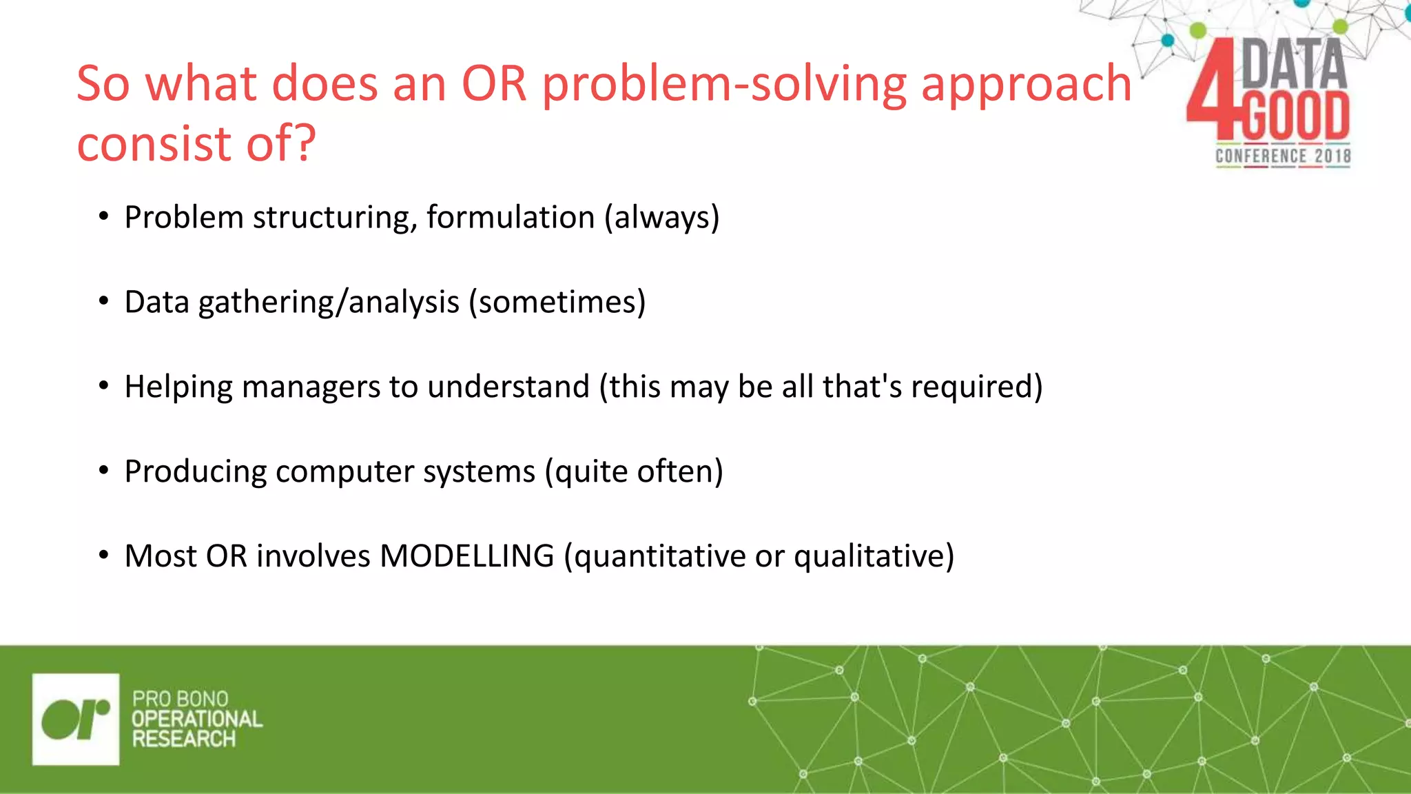 So what does an OR problem-solving approach
consist of?
“Quote/pul
l out box”
• Problem structuring, formulation (always)
• Data gathering/analysis (sometimes)
• Helping managers to understand (this may be all that's required)
• Producing computer systems (quite often)
• Most OR involves MODELLING (quantitative or qualitative)
 
