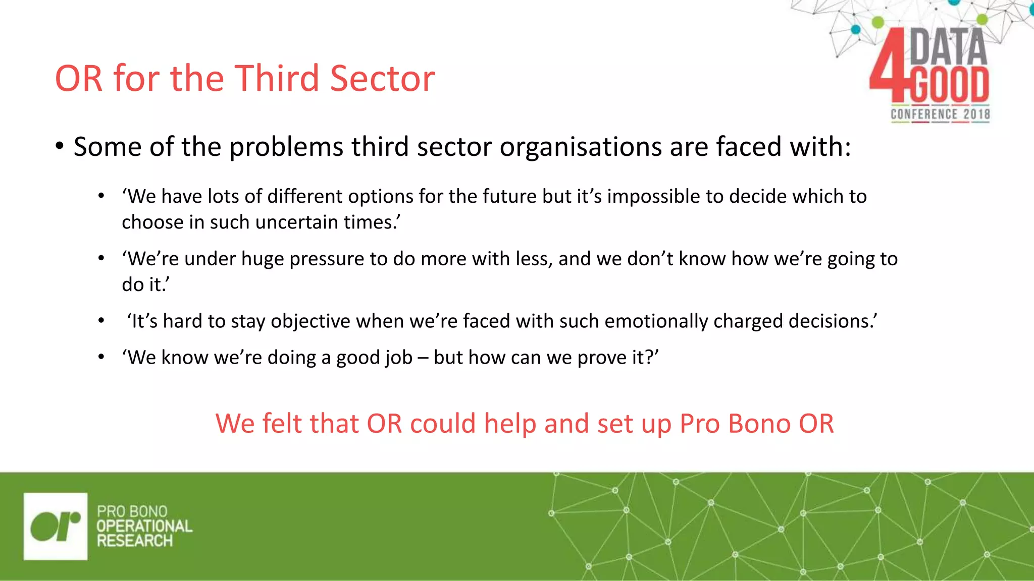OR for the Third Sector
“Quote/pul
l out box”
• Some of the problems third sector organisations are faced with:
• ‘We know we’re doing a good job – but how can we prove it?’
We felt that OR could help and set up Pro Bono OR
• ‘We have lots of different options for the future but it’s impossible to decide which to
choose in such uncertain times.’
• ‘We’re under huge pressure to do more with less, and we don’t know how we’re going to
do it.’
• ‘It’s hard to stay objective when we’re faced with such emotionally charged decisions.’
 