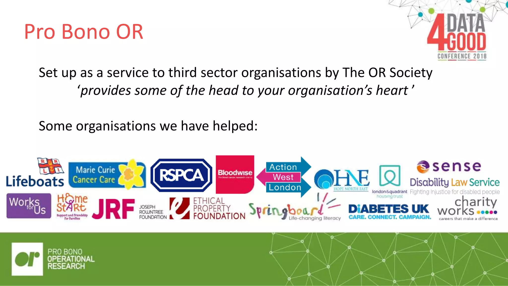 Pro Bono OR
Set up as a service to third sector organisations by The OR Society
‘provides some of the head to your organisation’s heart ’
Some organisations we have helped:
 