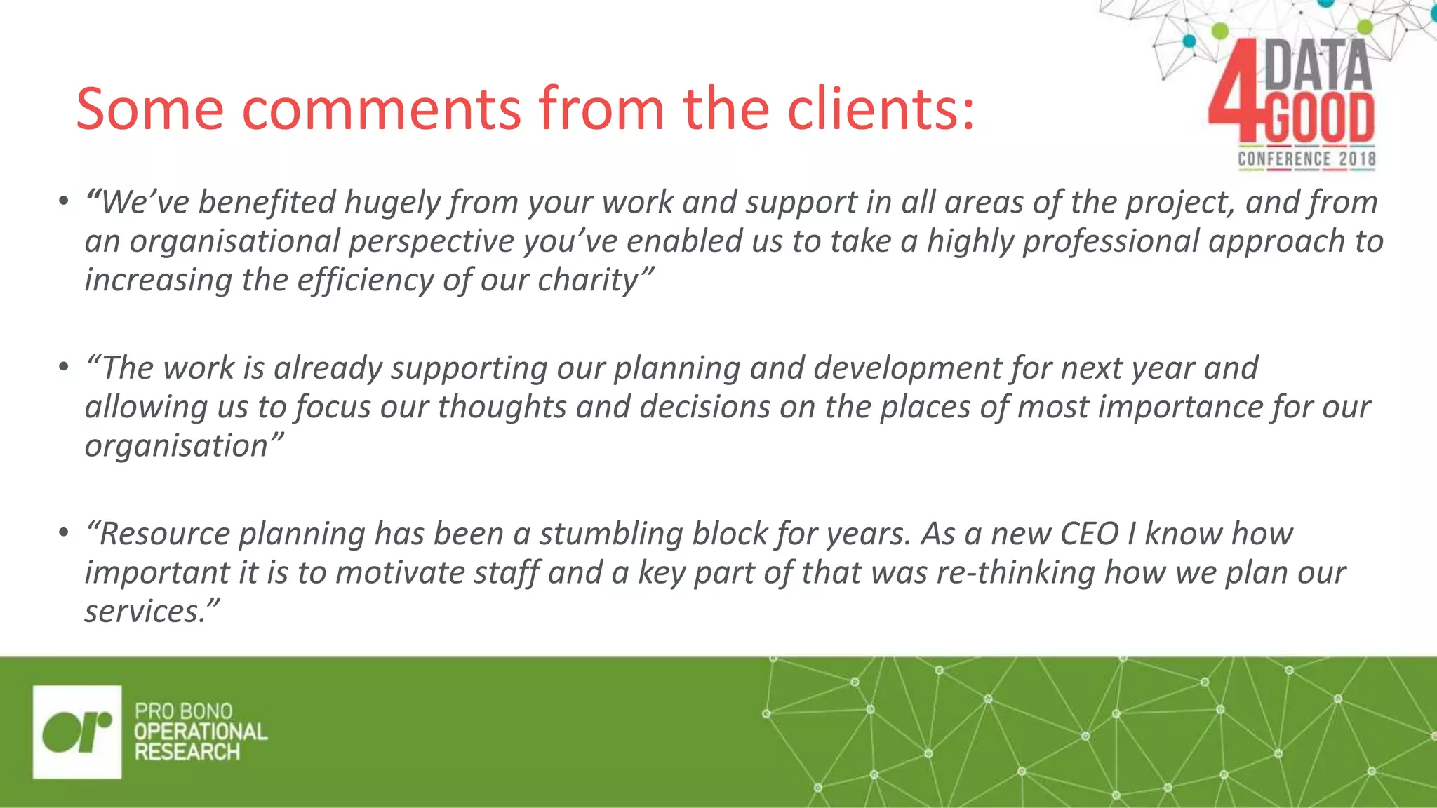 Some comments from the clients:
• “We’ve benefited hugely from your work and support in all areas of the project, and from
an organisational perspective you’ve enabled us to take a highly professional approach to
increasing the efficiency of our charity”
• “The work is already supporting our planning and development for next year and
allowing us to focus our thoughts and decisions on the places of most importance for our
organisation”
• “Resource planning has been a stumbling block for years. As a new CEO I know how
important it is to motivate staff and a key part of that was re-thinking how we plan our
services.”
 