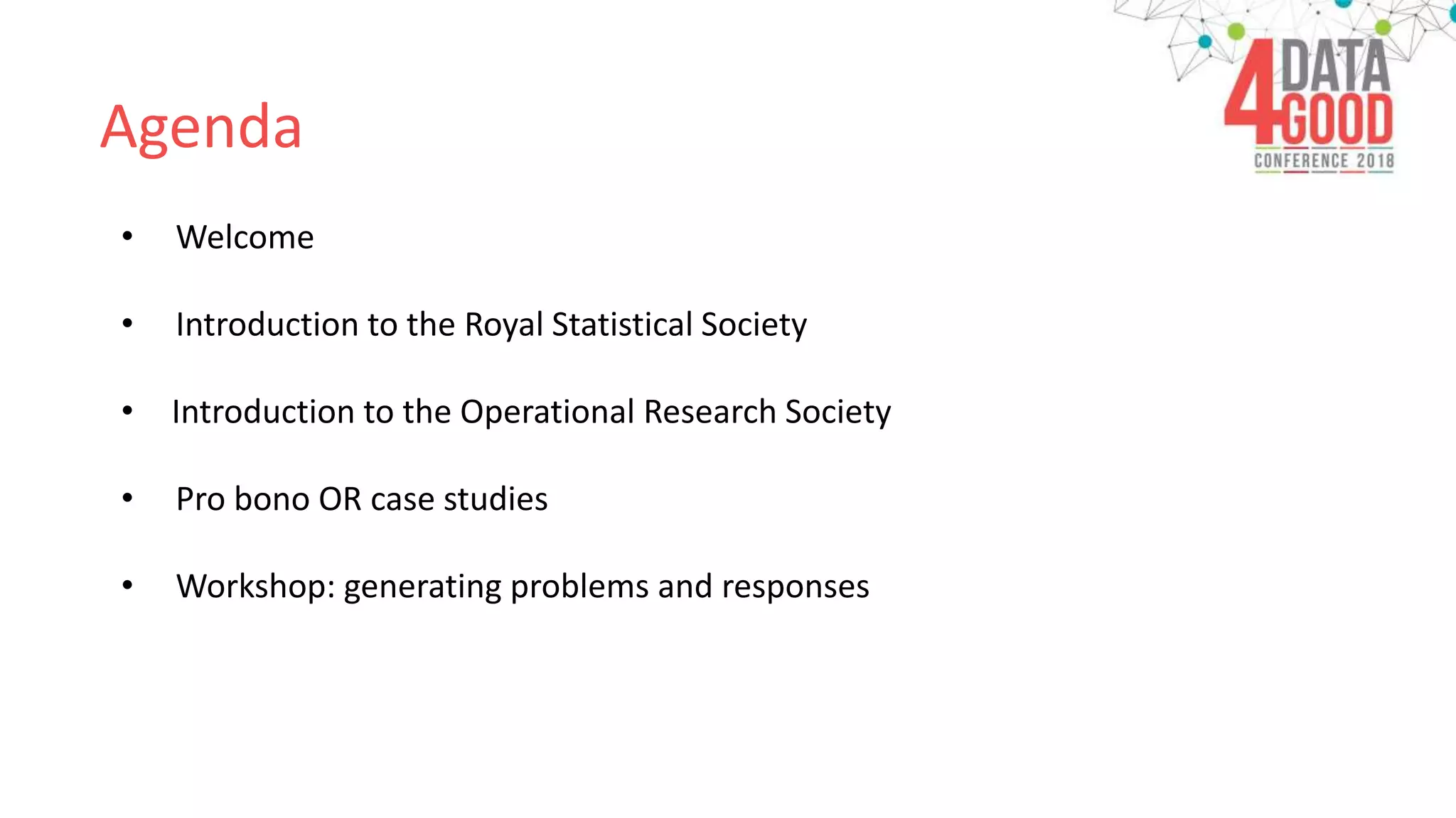 Agenda
• Welcome
• Introduction to the Royal Statistical Society
• Introduction to the Operational Research Society
• Pro bono OR case studies
• Workshop: generating problems and responses
 