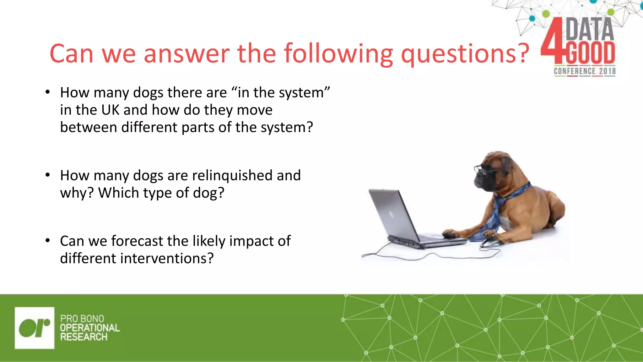 Can we answer the following questions?
• How many dogs there are “in the system”
in the UK and how do they move
between different parts of the system?
• How many dogs are relinquished and
why? Which type of dog?
• Can we forecast the likely impact of
different interventions?
The RSPCA is the UK’s leading animal welfare
charity.
 