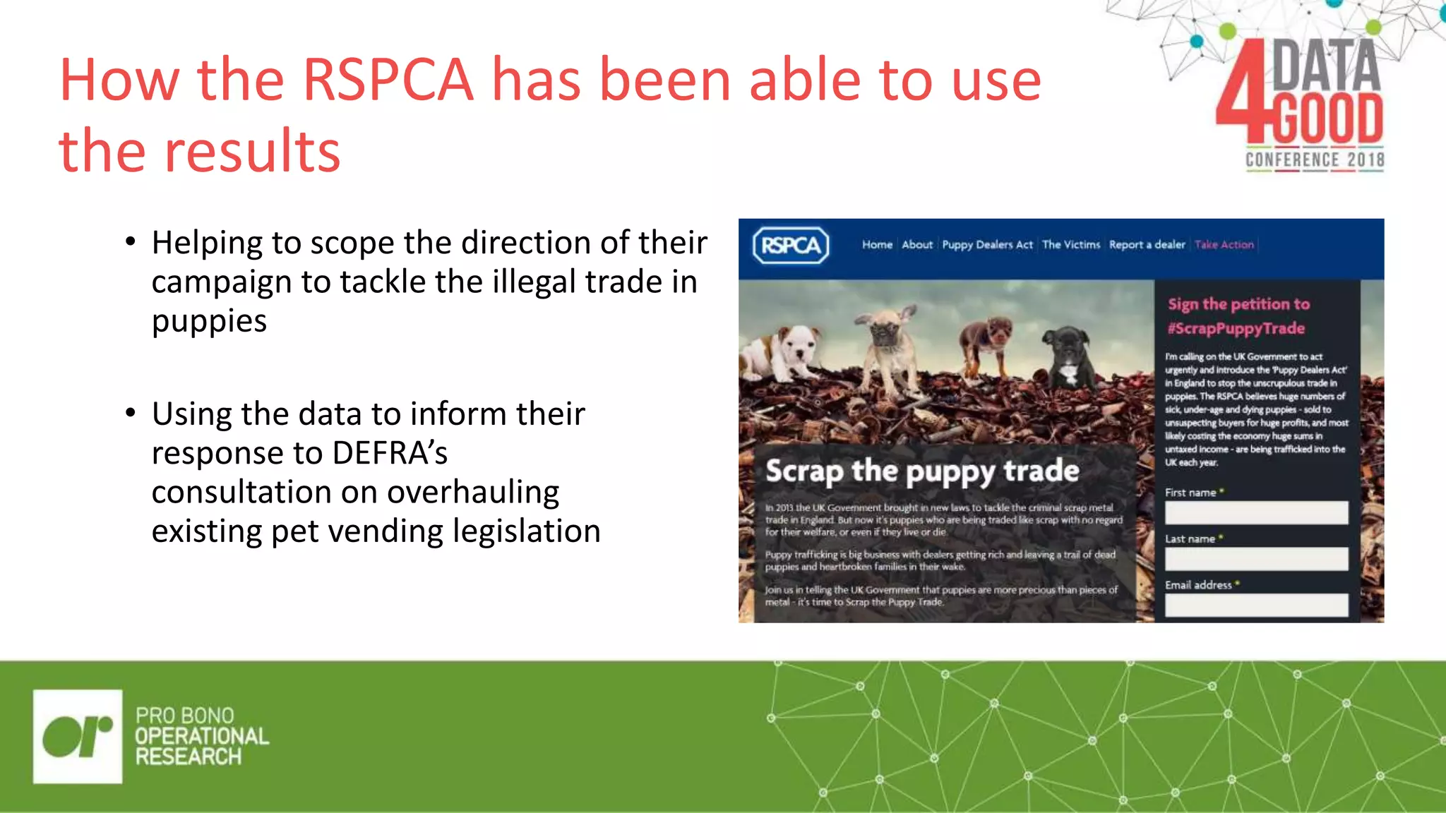 How the RSPCA has been able to use
the results
• Helping to scope the direction of their
campaign to tackle the illegal trade in
puppies
• Using the data to inform their
response to DEFRA’s
consultation on overhauling
existing pet vending legislation
 