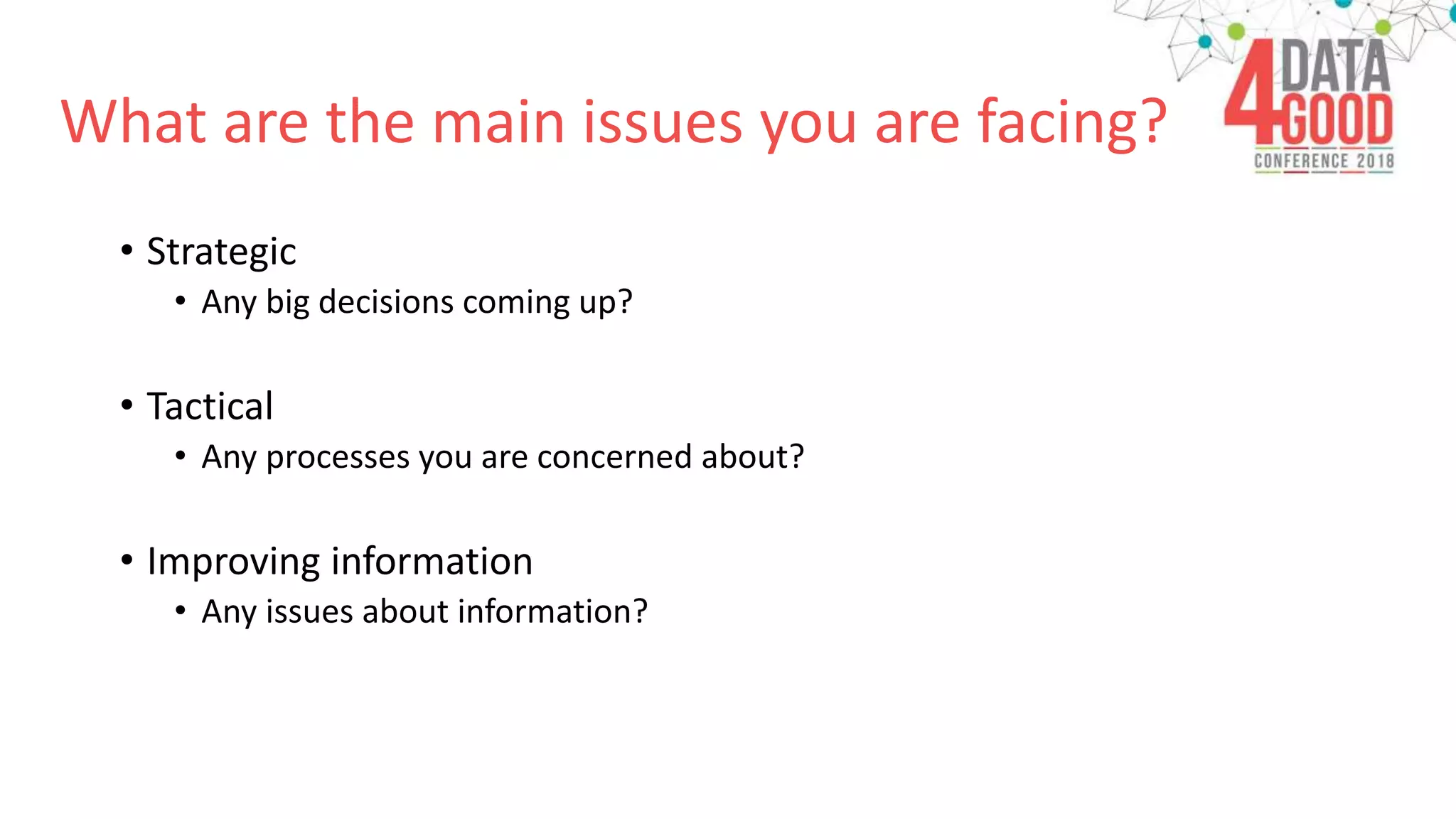 What are the main issues you are facing?
• Strategic
• Any big decisions coming up?
• Tactical
• Any processes you are concerned about?
• Improving information
• Any issues about information?
 