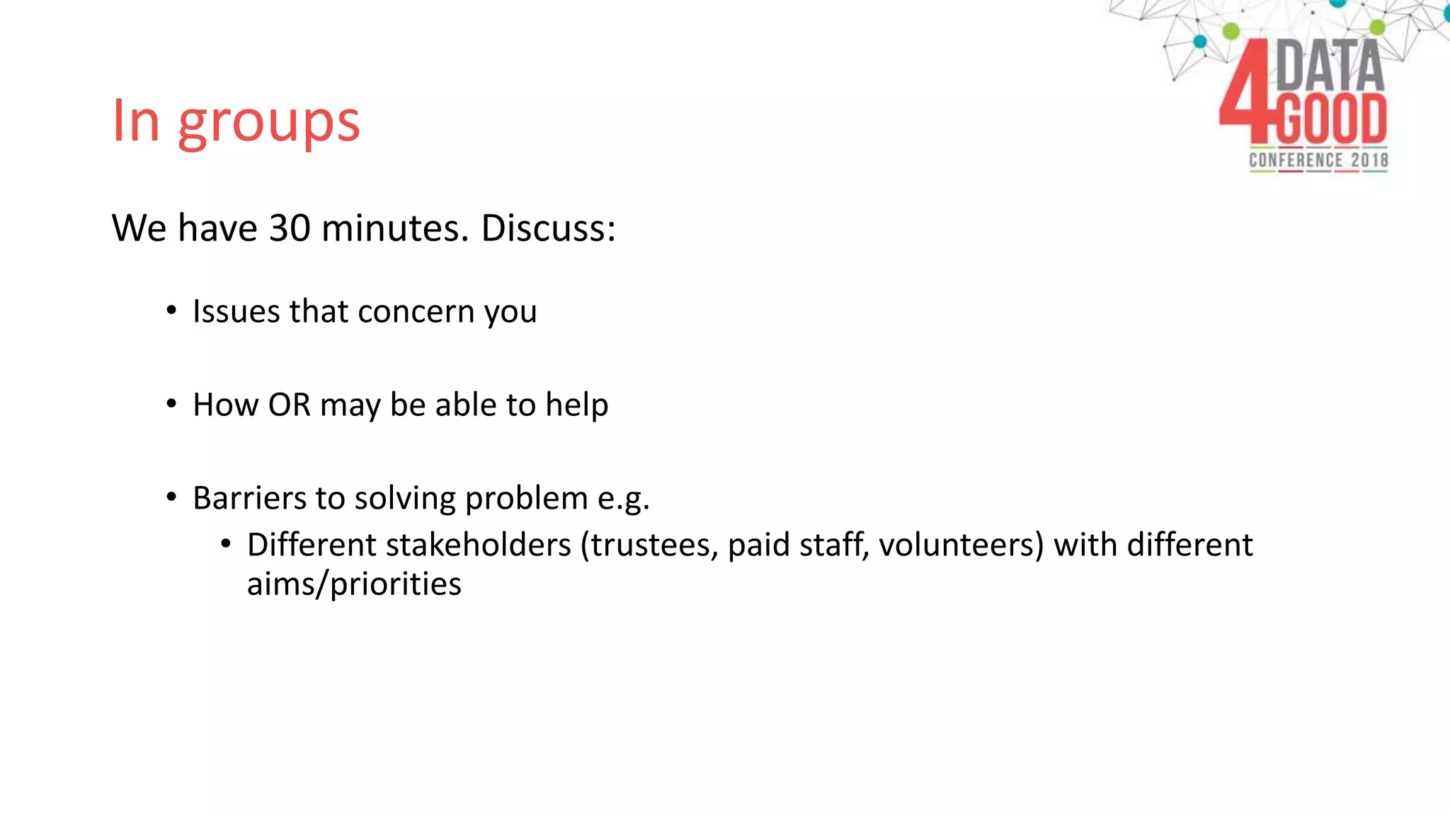 In groups
We have 30 minutes. Discuss:
• Issues that concern you
• How OR may be able to help
• Barriers to solving problem e.g.
• Different stakeholders (trustees, paid staff, volunteers) with different
aims/priorities
 