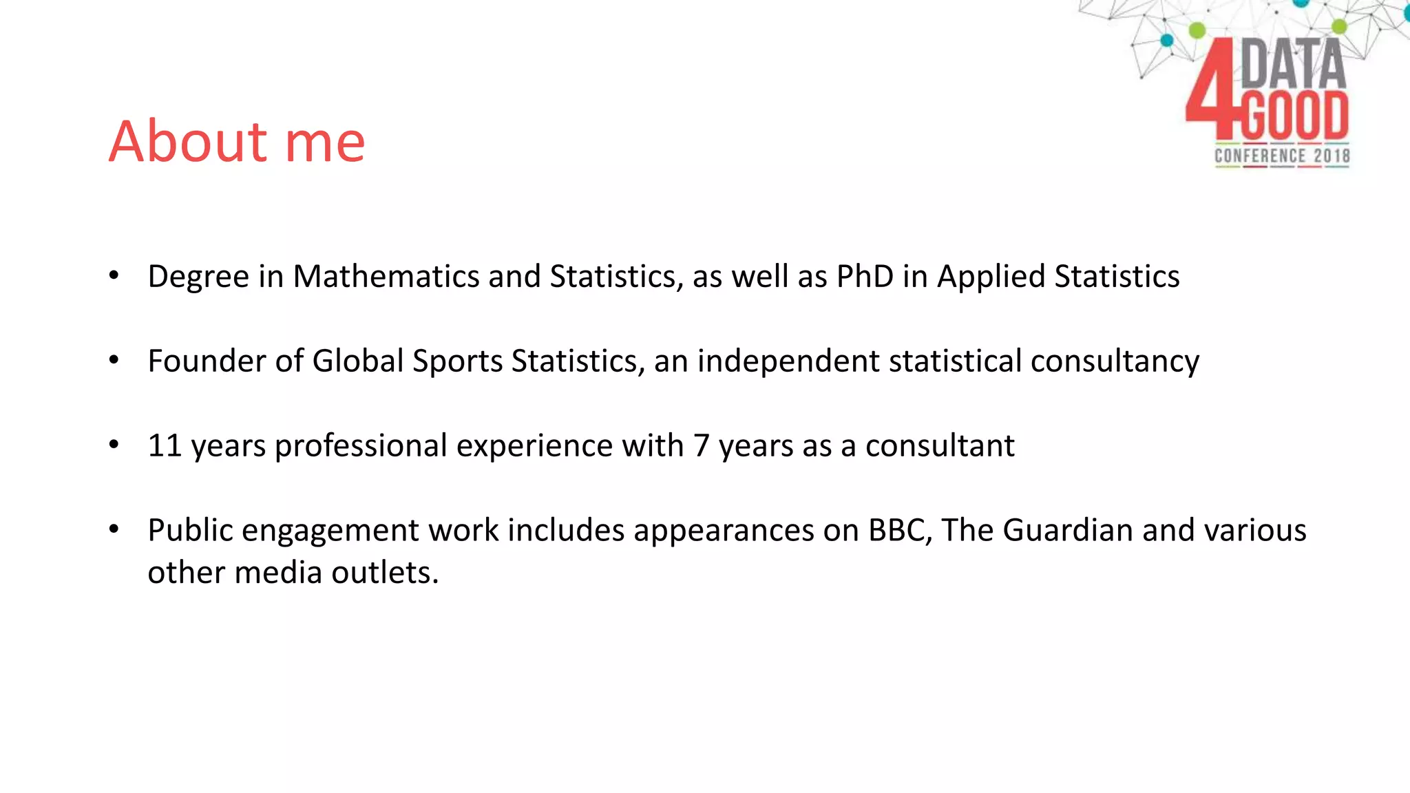 About me
• Degree in Mathematics and Statistics, as well as PhD in Applied Statistics
• Founder of Global Sports Statistics, an independent statistical consultancy
• 11 years professional experience with 7 years as a consultant
• Public engagement work includes appearances on BBC, The Guardian and various
other media outlets.
 