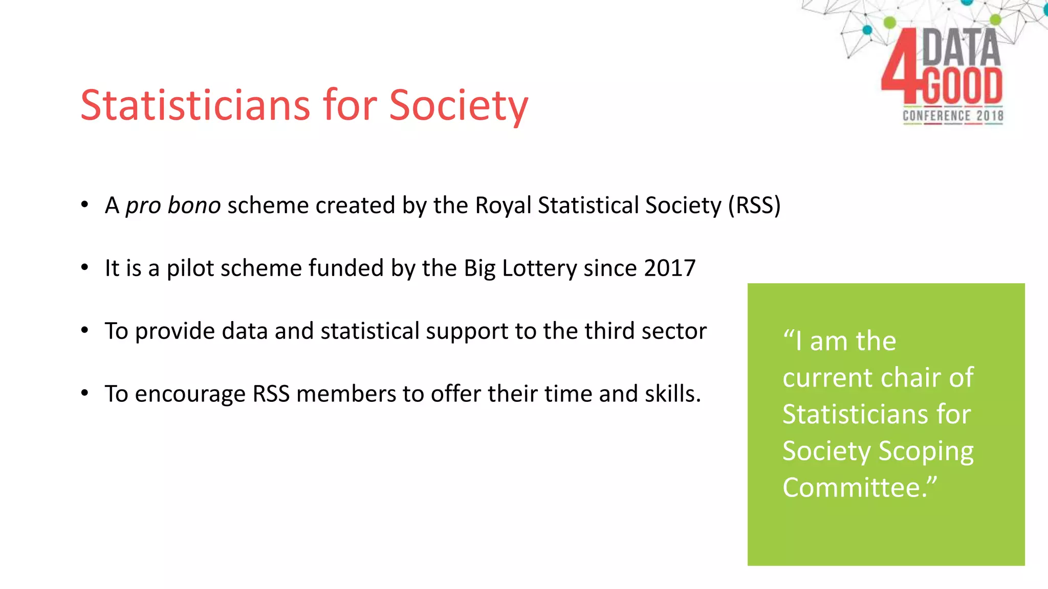 Statisticians for Society
• A pro bono scheme created by the Royal Statistical Society (RSS)
• It is a pilot scheme funded by the Big Lottery since 2017
• To provide data and statistical support to the third sector
• To encourage RSS members to offer their time and skills.
“I am the
current chair of
Statisticians for
Society Scoping
Committee.”
 