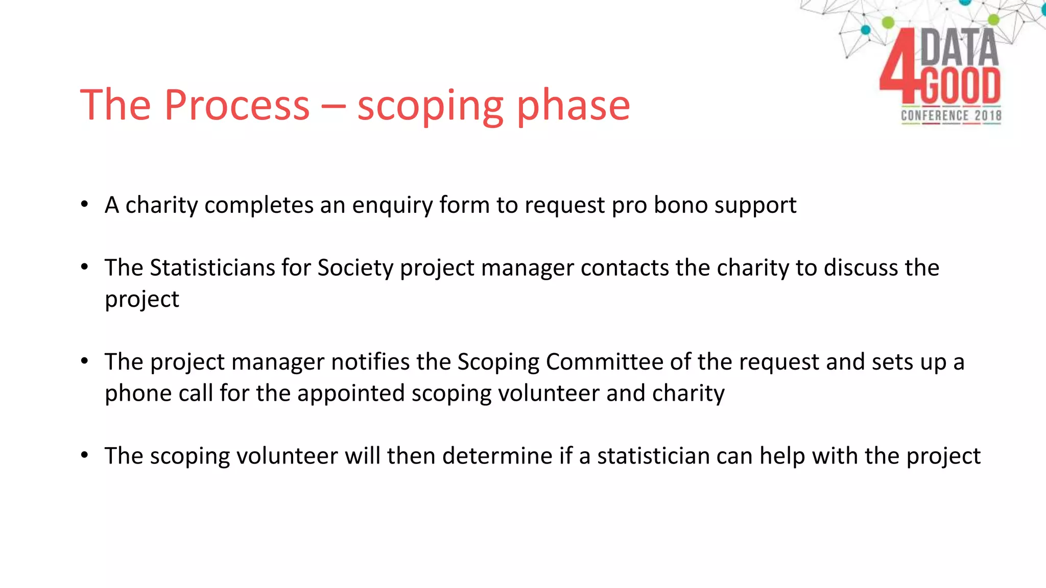 The Process – scoping phase
• A charity completes an enquiry form to request pro bono support
• The Statisticians for Society project manager contacts the charity to discuss the
project
• The project manager notifies the Scoping Committee of the request and sets up a
phone call for the appointed scoping volunteer and charity
• The scoping volunteer will then determine if a statistician can help with the project
 