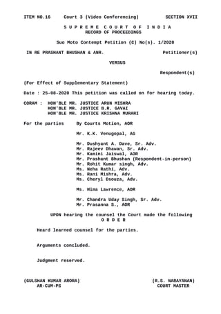 ITEM NO.16 Court 3 (Video Conferencing) SECTION XVII
S U P R E M E C O U R T O F I N D I A
RECORD OF PROCEEDINGS
Suo Moto Contempt Petition (C) No(s). 1/2020
IN RE PRASHANT BHUSHAN & ANR. Petitioner(s)
VERSUS
Respondent(s)
(For Effect of Supplementary Statement)
Date : 25-08-2020 This petition was called on for hearing today.
CORAM : HON'BLE MR. JUSTICE ARUN MISHRA
HON'BLE MR. JUSTICE B.R. GAVAI
HON'BLE MR. JUSTICE KRISHNA MURARI
For the parties By Courts Motion, AOR
Mr. K.K. Venugopal, AG
Mr. Dushyant A. Dave, Sr. Adv.
Mr. Rajeev Dhawan, Sr. Adv.
Mr. Kamini Jaiswal, AOR
Mr. Prashant Bhushan (Respondent-in-person)
Mr. Rohit Kumar singh, Adv.
Ms. Neha Rathi, Adv.
Ms. Rani Mishra, Adv.
Ms. Cheryl Dsouza, Adv.
Ms. Hima Lawrence, AOR
Mr. Chandra Uday Singh, Sr. Adv.
Mr. Prasanna S., AOR
UPON hearing the counsel the Court made the following
O R D E R
Heard learned counsel for the parties.
Arguments concluded.
Judgment reserved.
(GULSHAN KUMAR ARORA) (R.S. NARAYANAN)
AR-CUM-PS COURT MASTER
Digitally signed by
GULSHAN KUMAR
ARORA
Date: 2020.08.25
17:34:29 IST
Reason:
Signature Not Verified
 