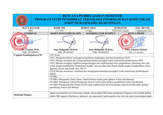 RENCANA PEMBELAJARAN SEMESTER
PROGRAM STUDI PENDIDIKAN TEKNOLOGI INFORMASI DAN KOMUNIKASI
STKIP MUHAMMADIYAH KUNINGAN
MATA KULIAH KODE MK BOBOT (SKS) SEMESTER TGL. REVISI
PBO 1511F04 3 (Tiga) 2020/2021 Ganjil 7 September 2021
OTORITAS DOSEN PENGEMBANG RPS KOORDINATOR RUMPUN KETUA PRODI
Dr. Casnan, M.Si.
NIK. 201209018
Asep Mahpudin M.Kom.
NIK. 201402042
Asep Mahpudin M.Kom.
NIK. 201402042
Yoyo Zakaria M.Kom
NIK. 2231607092
Capaian Pembelajaran (CP) CPL-Prodi
CPL1 Menginternalisasi semangat kemandirian, kejuangan, dan kewirausahaan; (S10)
CPL2 Mampu membuat dan mengimplementasikan perangkat lunak multimedia pembelajaran; (P8)
CPL3 Mampu mengkaji implikasi pengembangan atau implementasi ilmu pengetahuan, teknologi atau seni
sesuai dengan keahliannya berdasarkan kaidah, tata cara dan etika ilmiah dalam rangka menghasilkan solusi,
gagasan, desain atau kritik seni; (KU3)
CPL4 Mampu mendisain, membuat dan mengimplementasikan perangkat lunak multimedia pembelajaran;
(KK8)
CP-MK
CP-MK1 Mengetahui Dasar Dasar Taknik Desain Grafis pada aplikasi Vektor dan Bitmap
CP-MK2 Memahami Teknik Pembuatan Desain Grafis pada aplikasi pendukung Vektor dan Bitmap
CP-MK3 Memperaktekan Desain Grafis pada implementasi Kewirausahaan yang bersumber pada aplikasi
pendukung Vektor dan Bitmap
Deskripsi Singkat
Dalam perkuliaahan ini mahasiswa mampu menerapkan PBO pada pembuatan Program serta kaidah kaidah
dalam PBO seperti inheritance, behavior, enccapsulation polimorpisme dan lain lain serta menerapkan pada
 