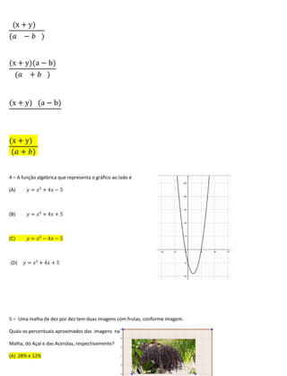 (x + y)
(𝑎 − 𝑏 )
(x + y)(a − b)
(𝑎 + 𝑏 )
(x + y) (a − b)
(x + y)
(𝑎 + 𝑏)
4 – A função algébrica que representa o gráfico ao lado é
(A) 𝑦 = 𝑥² + 4𝑥 − 5
(B) 𝑦 = 𝑥² + 4𝑥 + 5
(C) 𝑦 = 𝑥² − 4𝑥 − 5
(D) 𝑦 = 𝑥² + 4𝑥 + 5
5 – Uma malha de dez por dez tem duas imagens com frutas, conforme imagem.
Quais os percentuais aproximados das imagens na
Malha, do Açai e das Acerolas, respectivamente?
(A) 28% e 12%
 