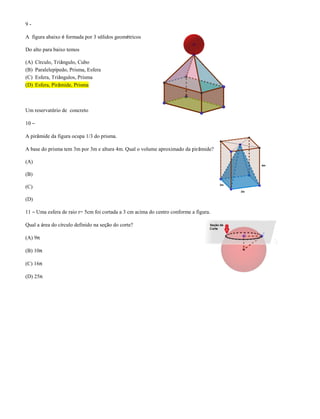 9 -
A figura abaixo é formada por 3 sólidos geométricos
Do alto para baixo temos
(A) Círculo, Triângulo, Cubo
(B) Paralelepípedo, Prisma, Esfera
(C) Esfera, Triângulos, Prisma
(D) Esfera, Pirâmide, Prisma
Um reservatório de concreto
10 –
A pirâmide da figura ocupa 1/3 do prisma.
A base do prisma tem 3m por 3m e altura 4m. Qual o volume aproximado da pirâmide?
(A)
(B)
(C)
(D)
11 – Uma esfera de raio r= 5cm foi cortada a 3 cm acima do centro conforme a figura.
Qual a área do círculo definido na seção do corte?
(A) 9π
(B) 10π
(C) 16π
(D) 25π
 