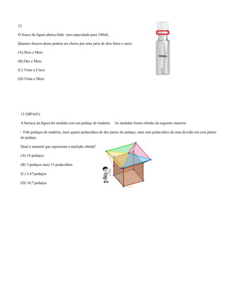 12
O frasco da figura abaixo/lado tem capacidade para 100mL.
Quantos frascos desse podem ser cheios por uma jarra de dois litros e meio.
(A) Dois e Meio
(B) Dez e Meio
(C) Vinte e Cinco
(D) Vinte e Meio
13 (MPA43)
A barraca da figura foi medida com um pedaço de madeira. As medidas foram obtidas da seguinte maneira:
- Três pedaços de madeira, mais quatro pedacinhos de dez partes do pedaço, mais sete pedacinhos de uma divisão em cem partes
do pedaço.
Qual o numeral que representa a medição obtida?
(A) 14 pedaços
(B) 3 pedaços mais 11 pedacinhos
(C) 3,47 pedaços
(D) 34,7 pedaços
 