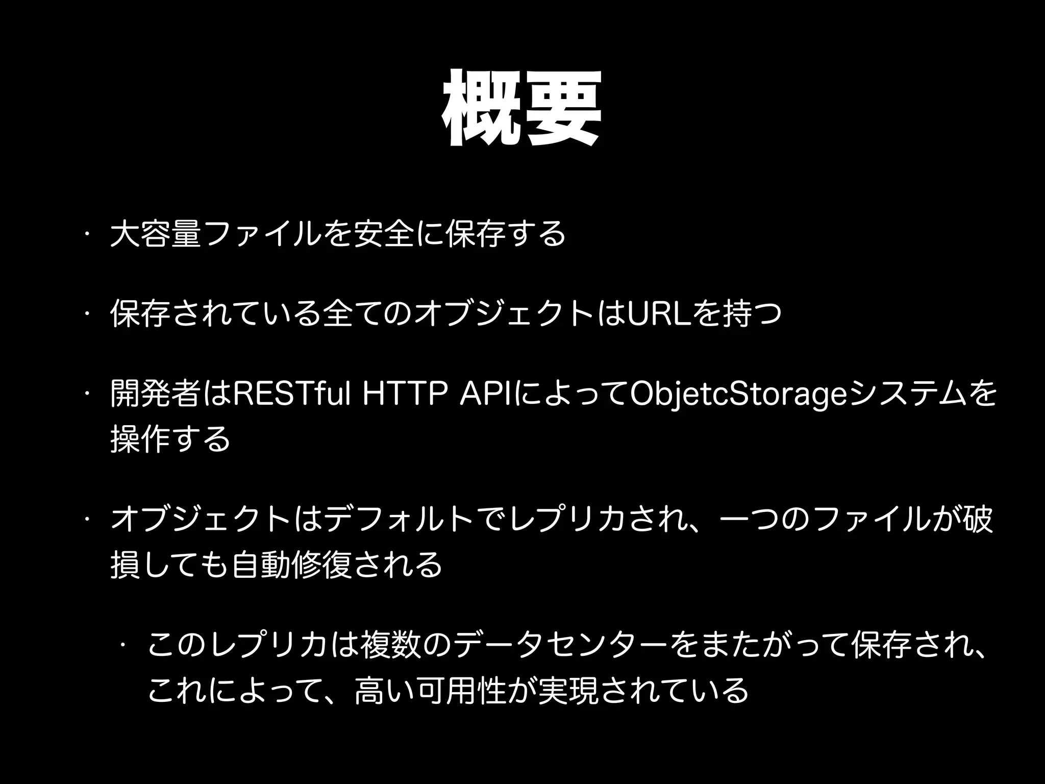 概要
• 大容量ファイルを安全に保存する
• 保存されている全てのオブジェクトはURLを持つ
• 開発者はRESTful HTTP APIによってObjetcStorageシステムを
操作する
• オブジェクトはデフォルトでレプリカされ、一つのファイルが破
損しても自動修復される
• このレプリカは複数のデータセンターをまたがって保存され、
これによって、高い可用性が実現されている
 