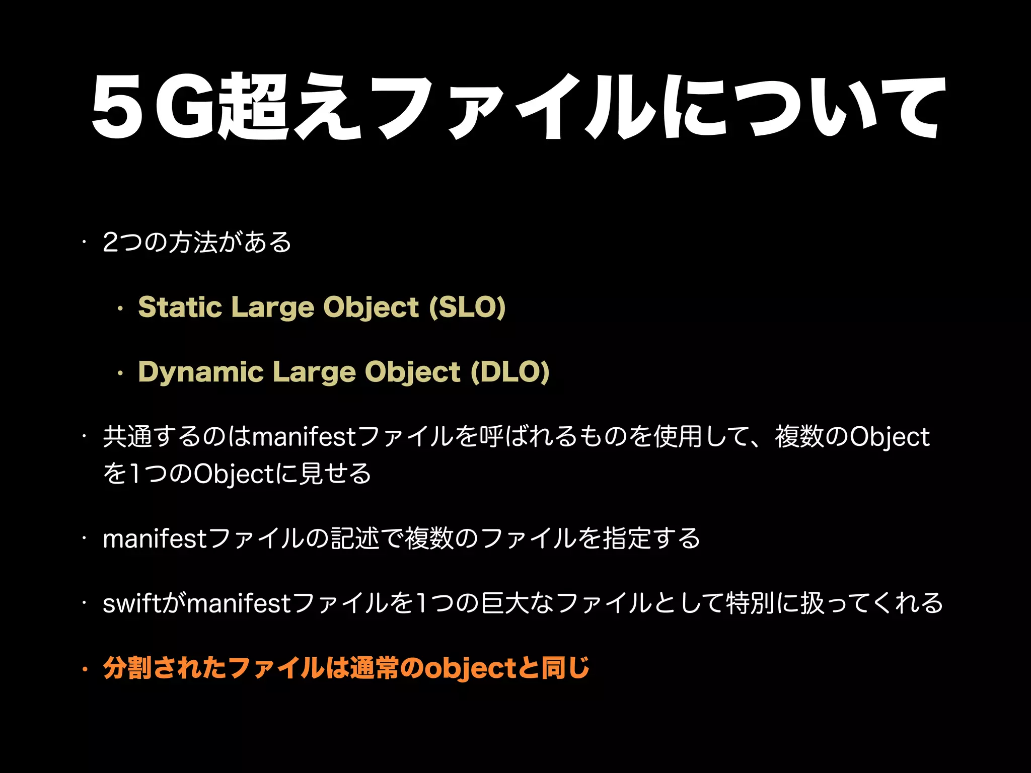 ５G超えファイルについて
• 2つの方法がある
• Static Large Object (SLO)
• Dynamic Large Object (DLO)
• 共通するのはmanifestファイルを呼ばれるものを使用して、複数のObject
を1つのObjectに見せる
• manifestファイルの記述で複数のファイルを指定する
• swiftがmanifestファイルを1つの巨大なファイルとして特別に扱ってくれる
• 分割されたファイルは通常のobjectと同じ
 