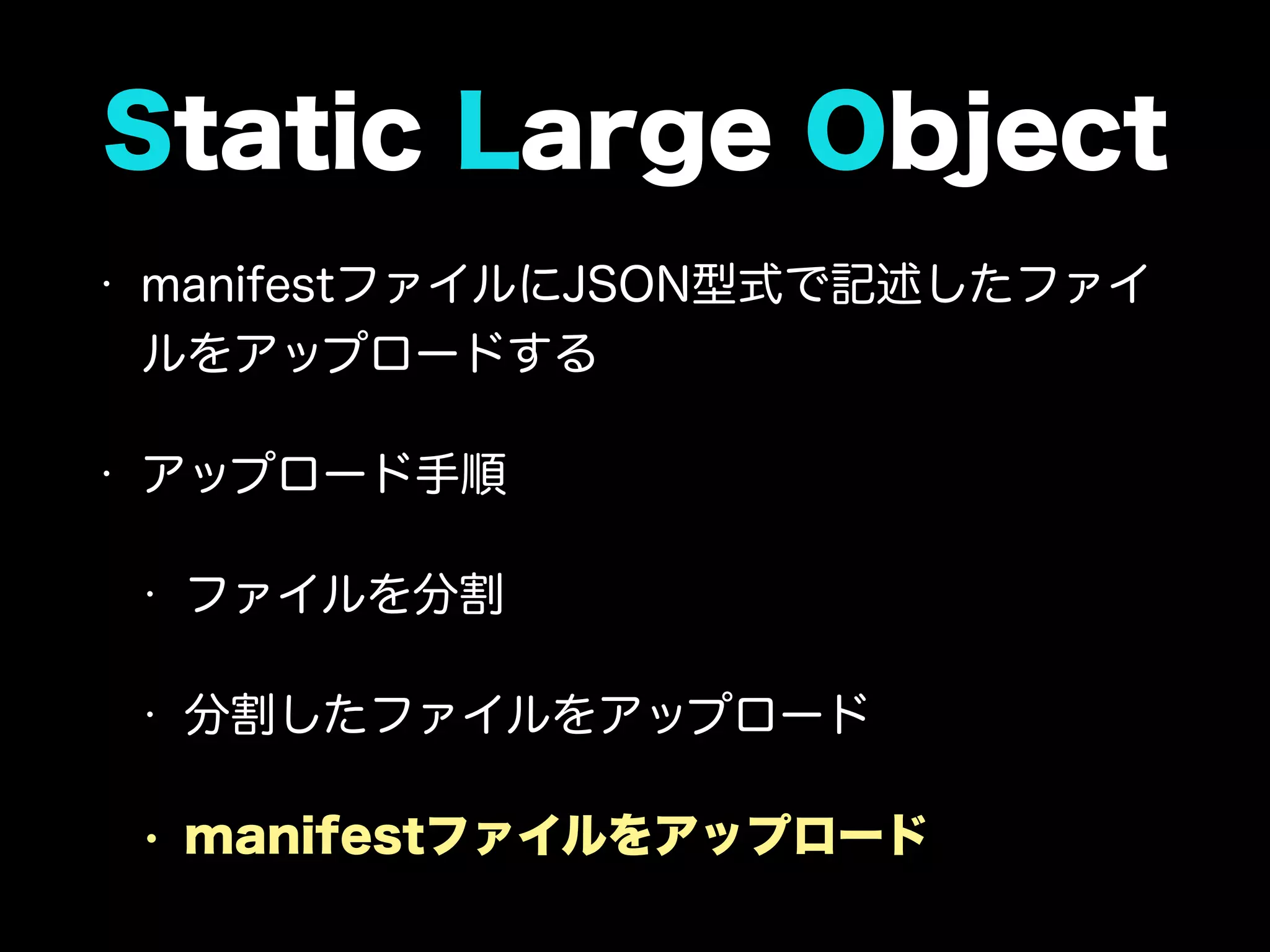 Static Large Object
• manifestファイルにJSON型式で記述したファイ
ルをアップロードする
• アップロード手順
• ファイルを分割
• 分割したファイルをアップロード
• manifestファイルをアップロード
 