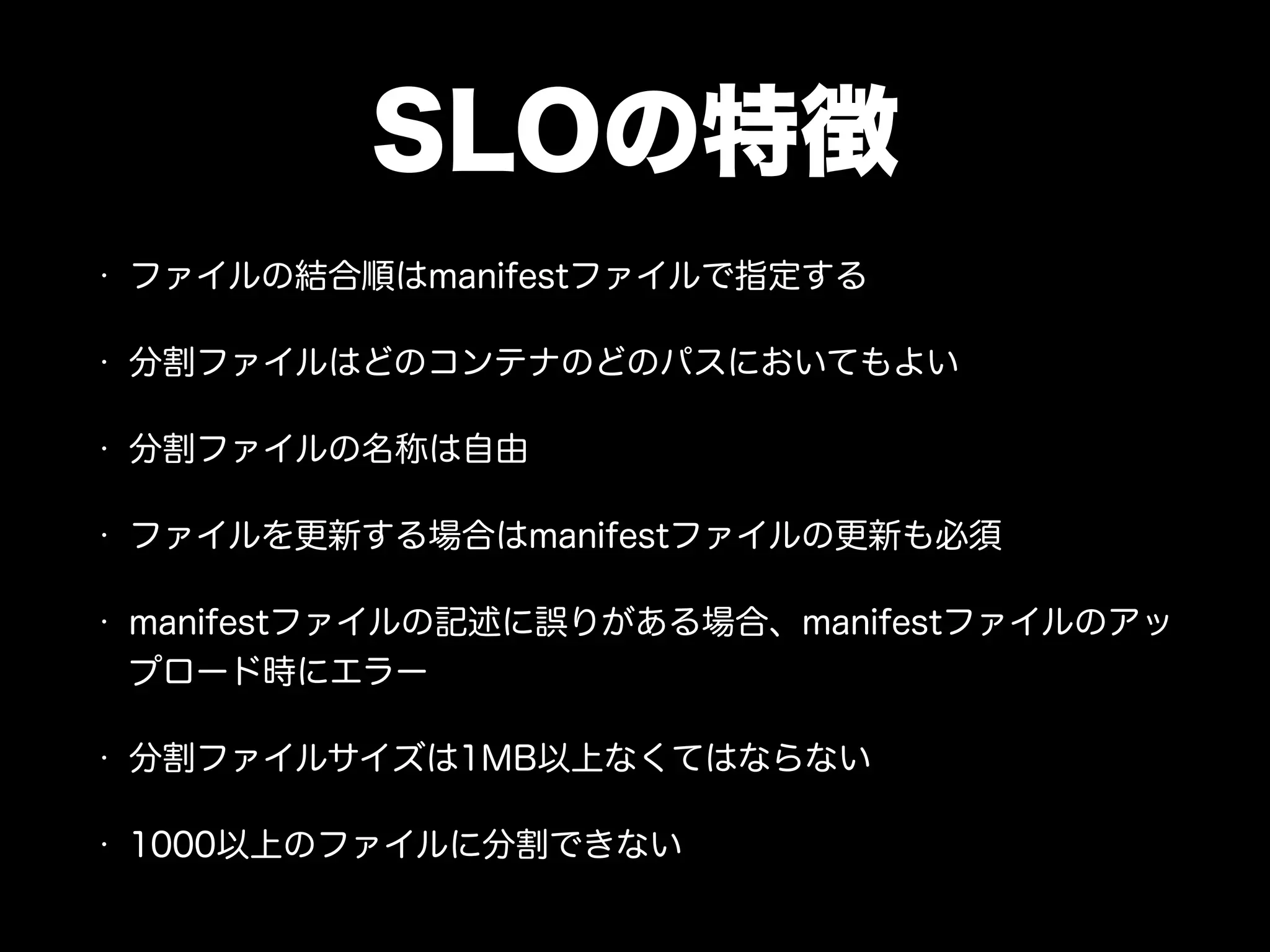 SLOの特徴
• ファイルの結合順はmanifestファイルで指定する
• 分割ファイルはどのコンテナのどのパスにおいてもよい
• 分割ファイルの名称は自由
• ファイルを更新する場合はmanifestファイルの更新も必須
• manifestファイルの記述に誤りがある場合、manifestファイルのアッ
プロード時にエラー
• 分割ファイルサイズは1MB以上なくてはならない
• 1000以上のファイルに分割できない
 