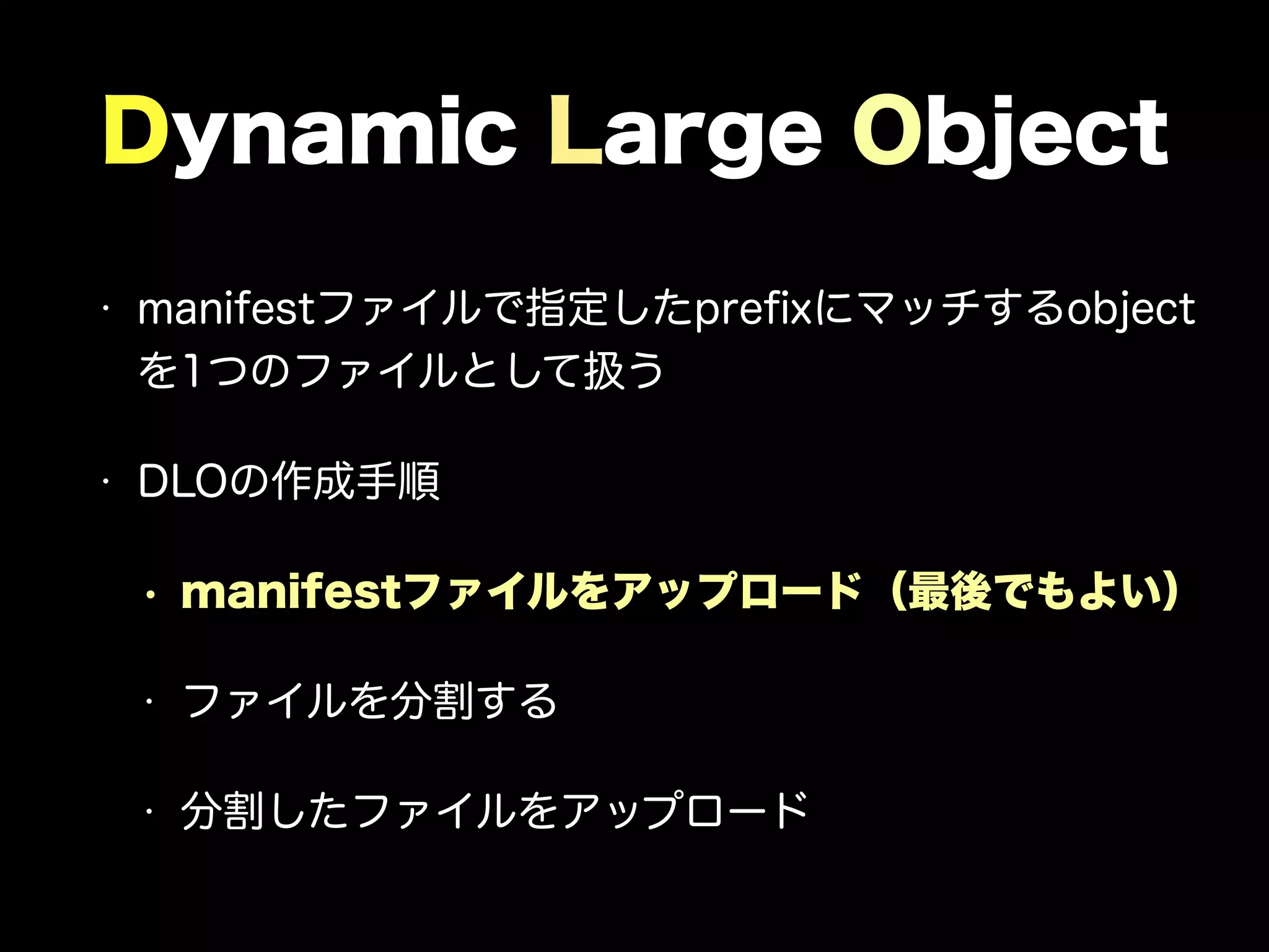 Dynamic Large Object
• manifestファイルで指定したpreﬁxにマッチするobject
を1つのファイルとして扱う
• DLOの作成手順
• manifestファイルをアップロード（最後でもよい）
• ファイルを分割する
• 分割したファイルをアップロード
 