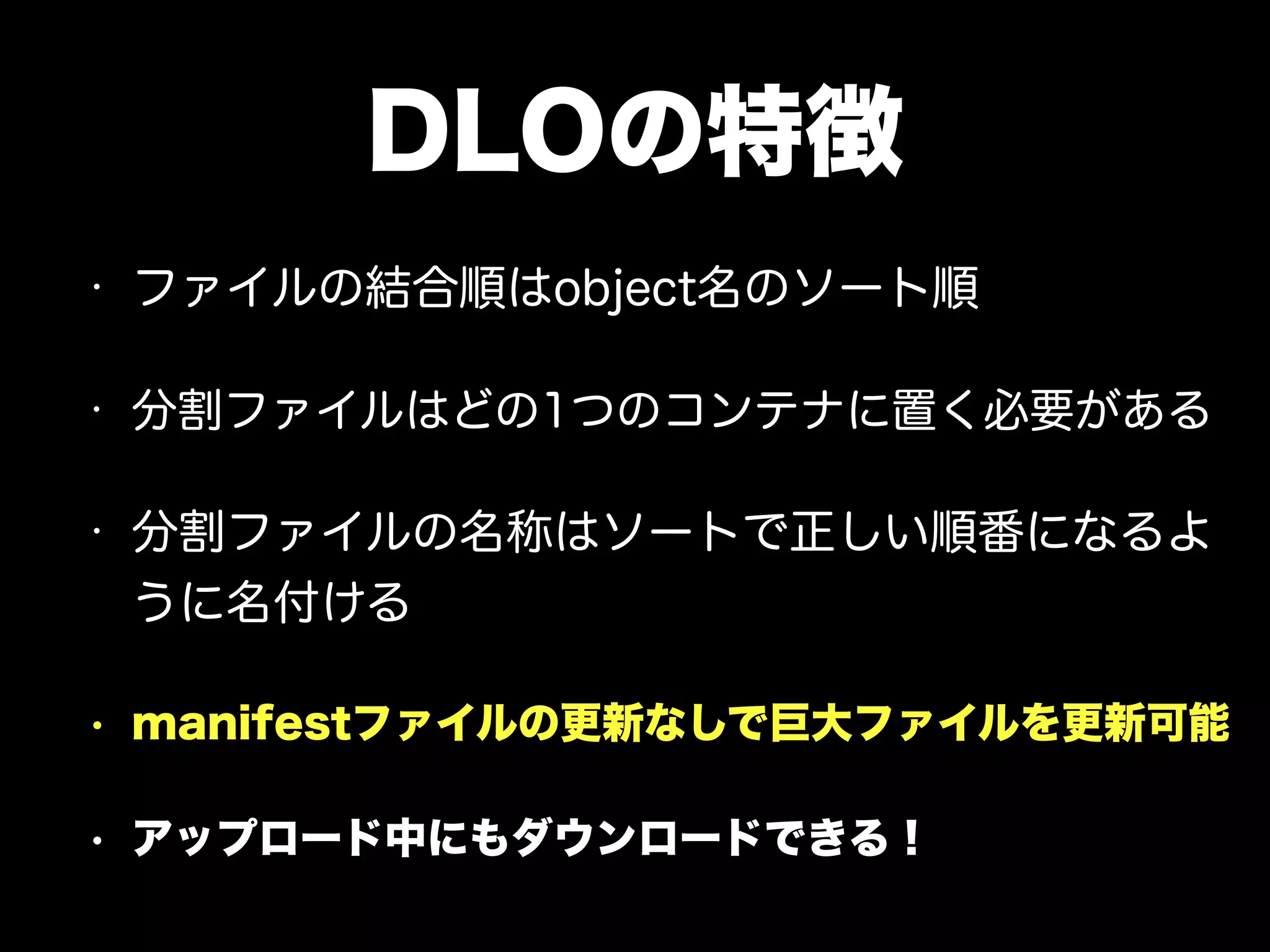 DLOの特徴
• ファイルの結合順はobject名のソート順
• 分割ファイルはどの1つのコンテナに置く必要がある
• 分割ファイルの名称はソートで正しい順番になるよ
うに名付ける
• manifestファイルの更新なしで巨大ファイルを更新可能
• アップロード中にもダウンロードできる！
 