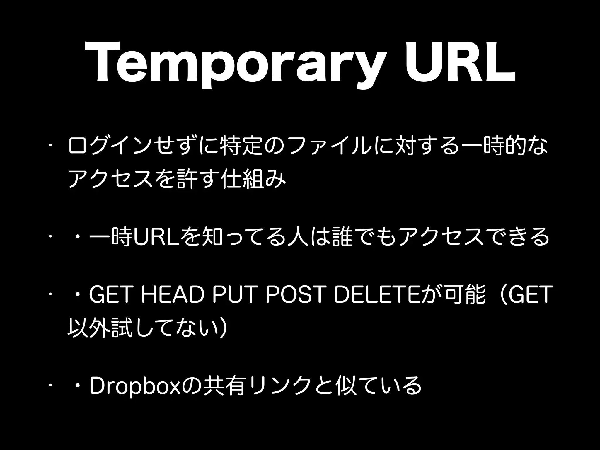 Temporary URL
• ログインせずに特定のファイルに対する一時的な
アクセスを許す仕組み
• ・一時URLを知ってる人は誰でもアクセスできる
• ・GET HEAD PUT POST DELETEが可能（GET
以外試してない）
• ・Dropboxの共有リンクと似ている
 