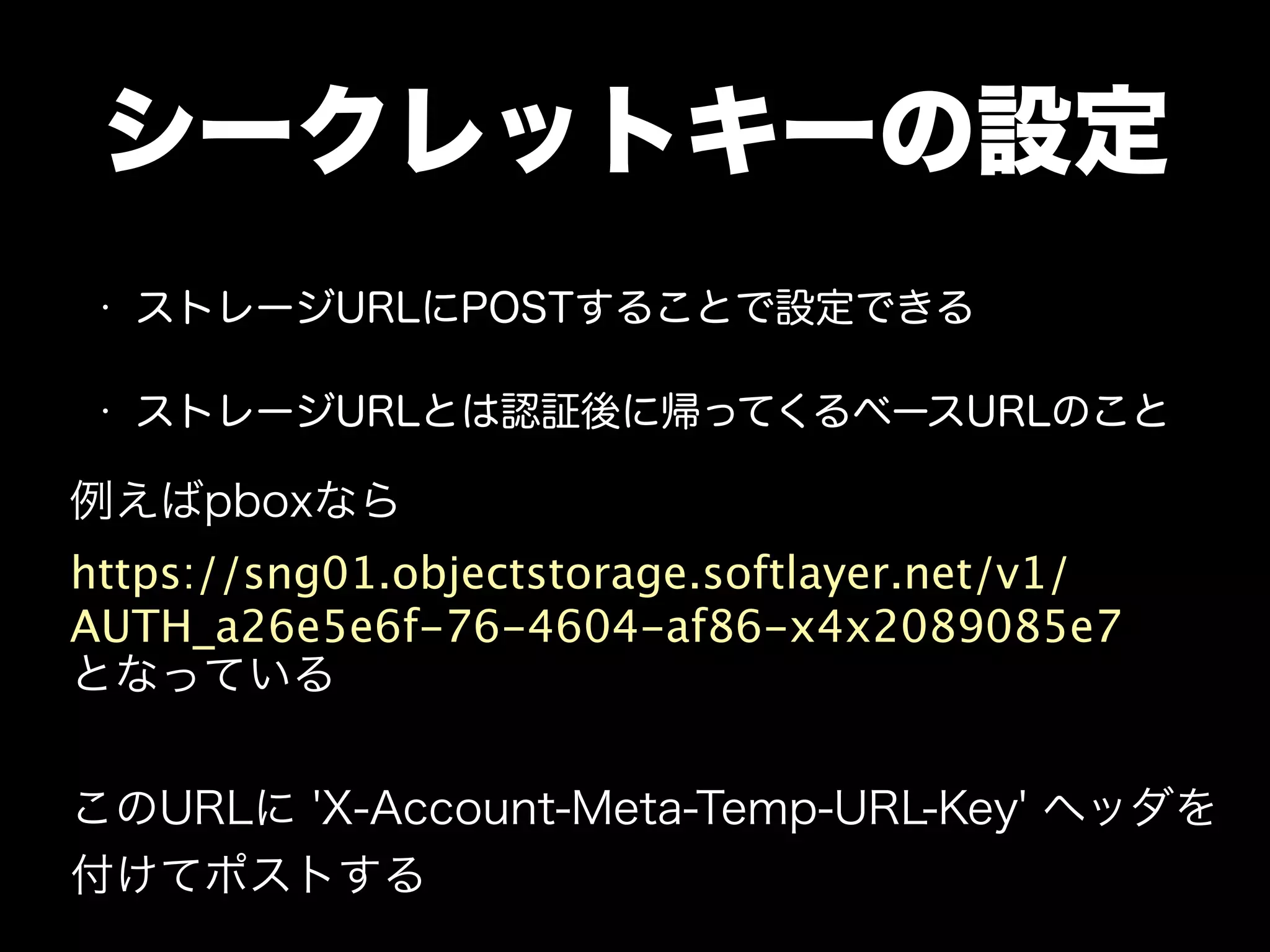 シークレットキーの設定
• ストレージURLにPOSTすることで設定できる
• ストレージURLとは認証後に帰ってくるベースURLのこと
例えばpboxなら
https://sng01.objectstorage.softlayer.net/v1/
AUTH_a26e5e6f-76-4604-af86-x4x2089085e7
となっている
このURLに 'X-Account-Meta-Temp-URL-Key' ヘッダを
付けてポストする
 