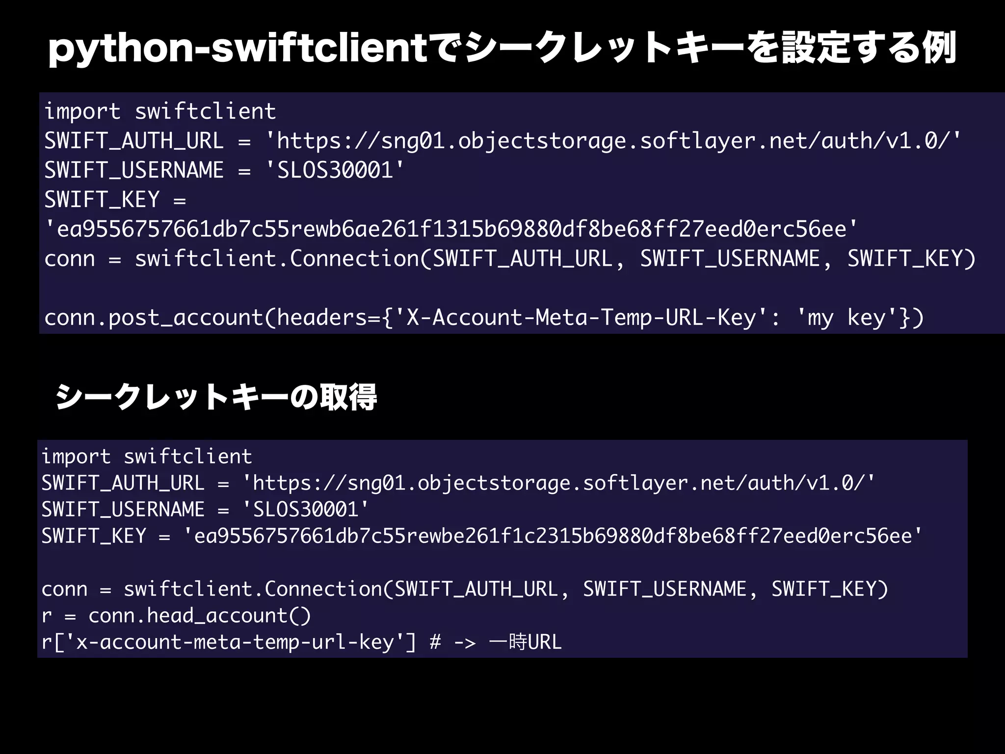 python-swiftclientでシークレットキーを設定する例
import swiftclient
SWIFT_AUTH_URL = 'https://sng01.objectstorage.softlayer.net/auth/v1.0/'
SWIFT_USERNAME = 'SLOS30001'
SWIFT_KEY =
'ea9556757661db7c55rewb6ae261f1315b69880df8be68ff27eed0erc56ee'
conn = swiftclient.Connection(SWIFT_AUTH_URL, SWIFT_USERNAME, SWIFT_KEY)
conn.post_account(headers={'X-Account-Meta-Temp-URL-Key': 'my key'})
シークレットキーの取得
import swiftclient
SWIFT_AUTH_URL = 'https://sng01.objectstorage.softlayer.net/auth/v1.0/'
SWIFT_USERNAME = 'SLOS30001'
SWIFT_KEY = 'ea9556757661db7c55rewbe261f1c2315b69880df8be68ff27eed0erc56ee'
conn = swiftclient.Connection(SWIFT_AUTH_URL, SWIFT_USERNAME, SWIFT_KEY)
r = conn.head_account()
r['x-account-meta-temp-url-key'] # -> 一時URL
 