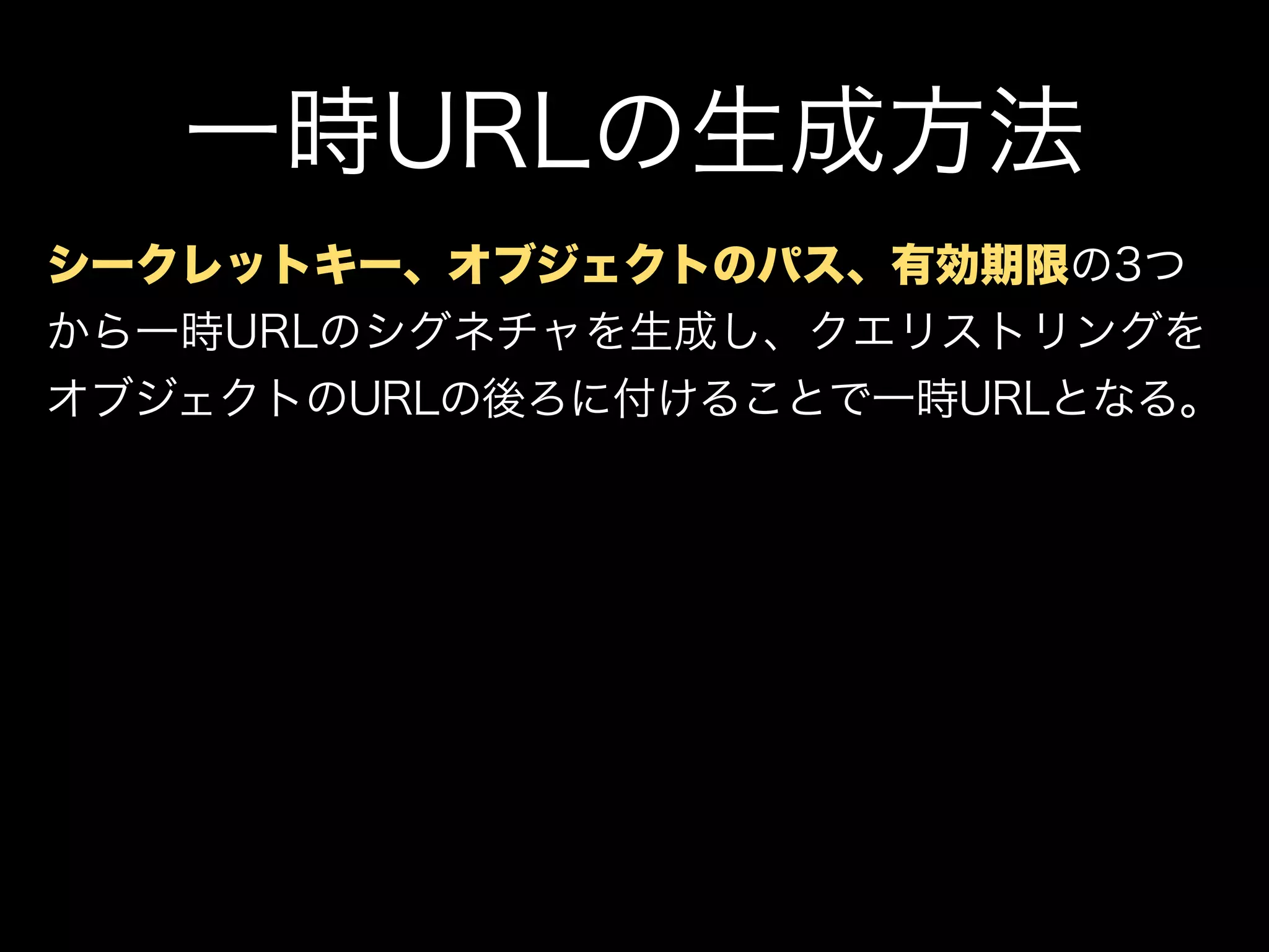 一時URLの生成方法
シークレットキー、オブジェクトのパス、有効期限の3つ
から一時URLのシグネチャを生成し、クエリストリングを
オブジェクトのURLの後ろに付けることで一時URLとなる。
 