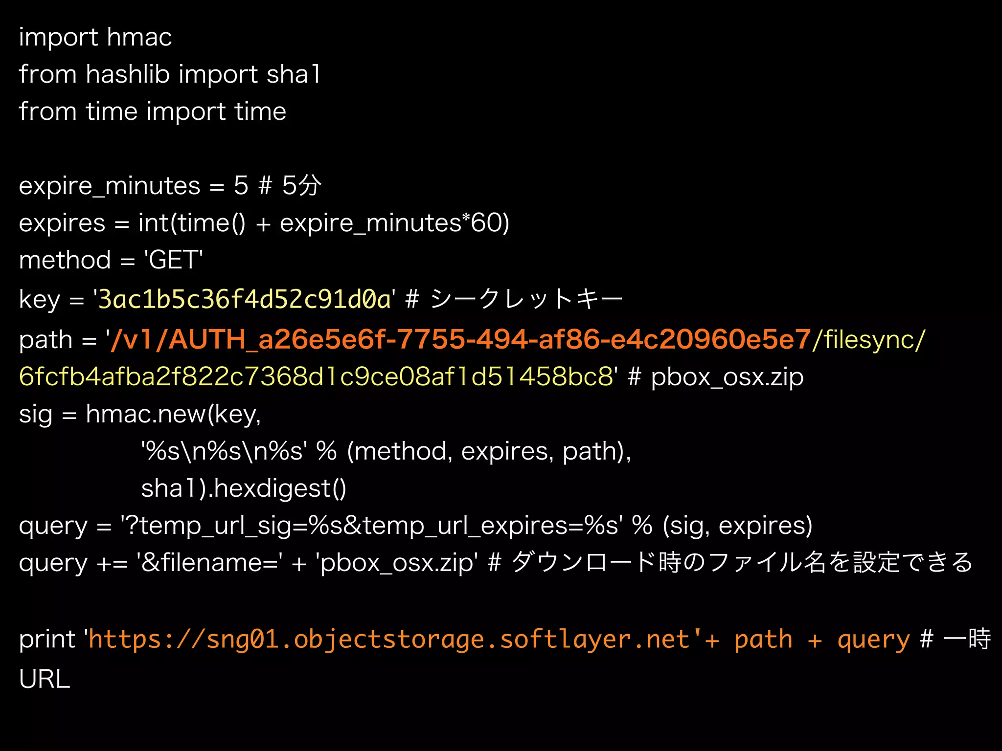import hmac
from hashlib import sha1
from time import time
expire_minutes = 5 # 5分
expires = int(time() + expire_minutes*60)
method = 'GET'
key = '3ac1b5c36f4d52c91d0a' # シークレットキー
path = '/v1/AUTH_a26e5e6f-7755-494-af86-e4c20960e5e7/ﬁlesync/
6fcfb4afba2f822c7368d1c9ce08af1d51458bc8' # pbox_osx.zip
sig = hmac.new(key,
'%sn%sn%s' % (method, expires, path),
sha1).hexdigest()
query = '?temp_url_sig=%s&temp_url_expires=%s' % (sig, expires)
query += '&ﬁlename=' + 'pbox_osx.zip' # ダウンロード時のファイル名を設定できる
print 'https://sng01.objectstorage.softlayer.net'+ path + query # 一時
URL
 