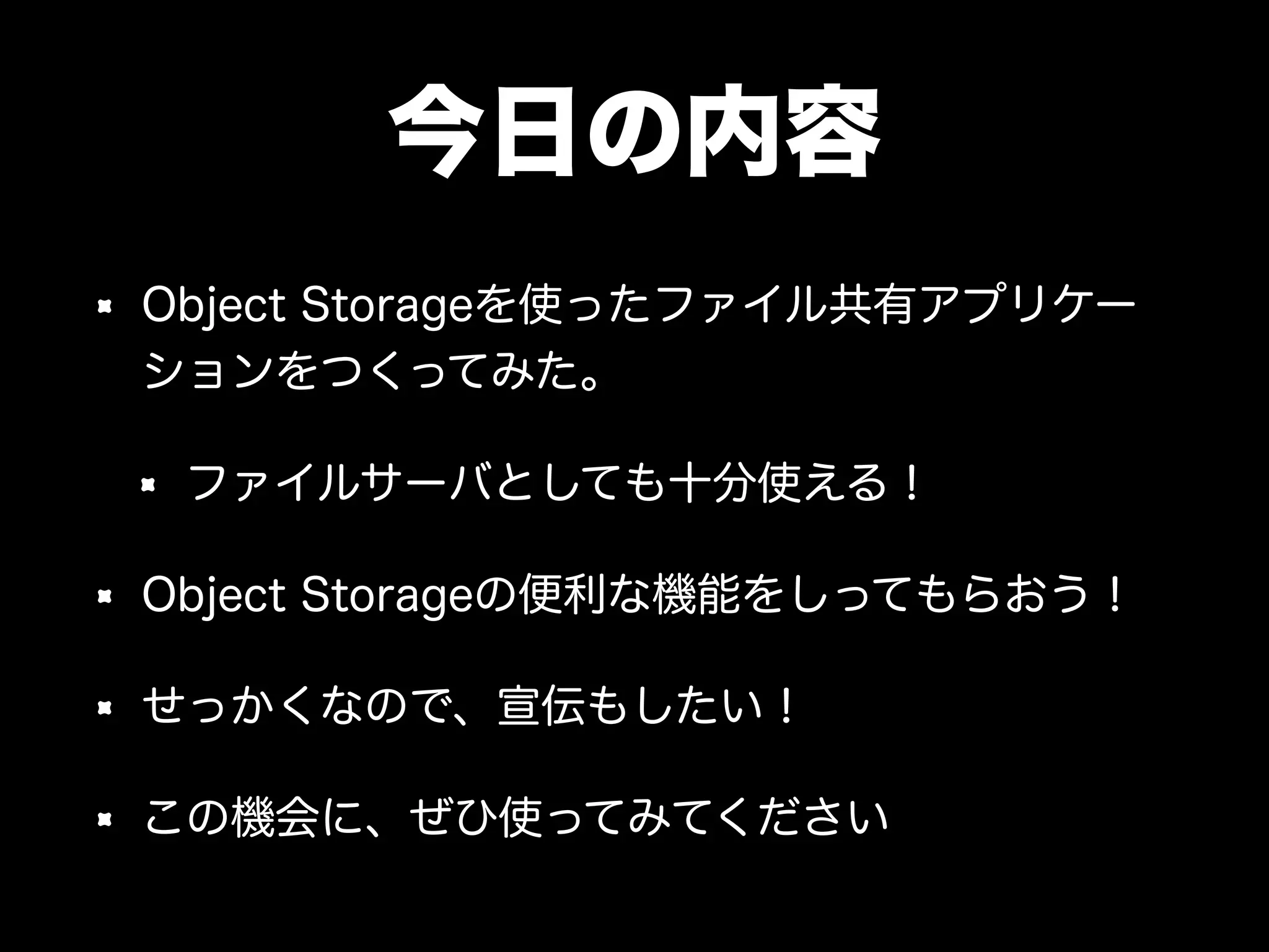 今日の内容
Object Storageを使ったファイル共有アプリケー
ションをつくってみた。
ファイルサーバとしても十分使える！
Object Storageの便利な機能をしってもらおう！
せっかくなので、宣伝もしたい！
この機会に、ぜひ使ってみてください
 