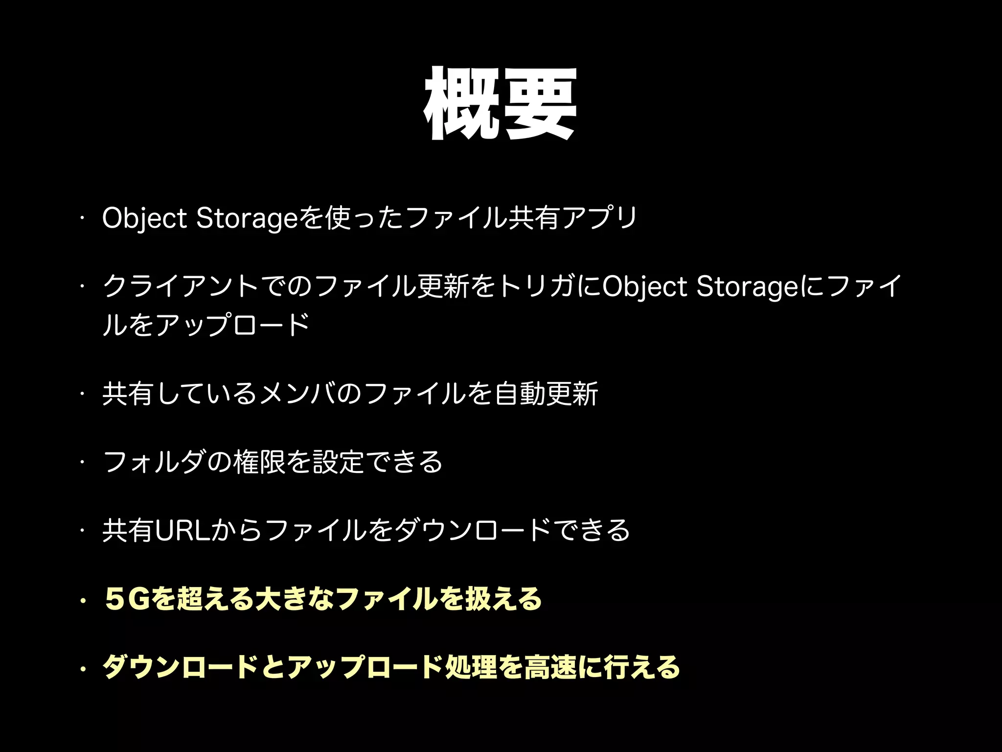 概要
• Object Storageを使ったファイル共有アプリ
• クライアントでのファイル更新をトリガにObject Storageにファイ
ルをアップロード
• 共有しているメンバのファイルを自動更新
• フォルダの権限を設定できる
• 共有URLからファイルをダウンロードできる
• ５Gを超える大きなファイルを扱える
• ダウンロードとアップロード処理を高速に行える
 