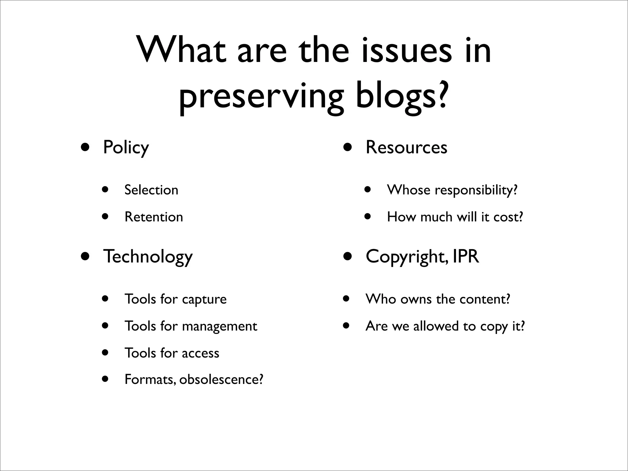 What are the issues in
          preserving blogs?
•   Policy                       •   Resources

    •   Selection                    •   Whose responsibility?

    •   Retention                    •   How much will it cost?


•   Technology                   •   Copyright, IPR

    •   Tools for capture        •   Who owns the content?

    •   Tools for management     •   Are we allowed to copy it?

    •   Tools for access

    •   Formats, obsolescence?
 
