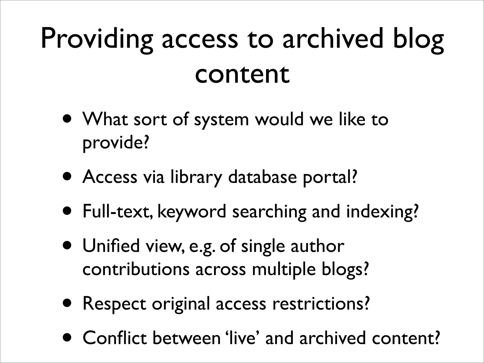 Providing access to archived blog
             content
 • What sort of system would we like to
   provide?
 • Access via library database portal?
 • Full-text, keyword searching and indexing?
 • Uniﬁed view, e.g. of single author
   contributions across multiple blogs?
 • Respect original access restrictions?
 • Conﬂict between ‘live’ and archived content?
 