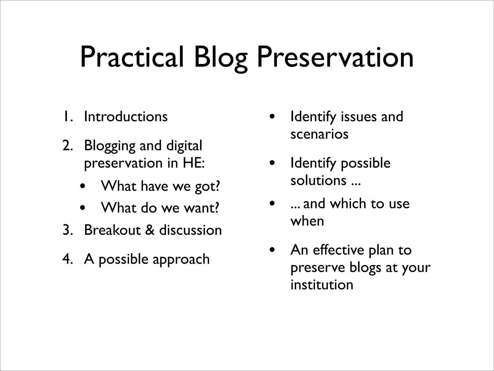 Practical Blog Preservation
1. Introductions           • Identify issues and
                               scenarios
2. Blogging and digital
    preservation in HE:    • Identify possible
   • What have we got?         solutions ...
   • What do we want?      •   ... and which to use
                               when
3. Breakout & discussion
4. A possible approach     • An effective plan to
                               preserve blogs at your
                               institution
 