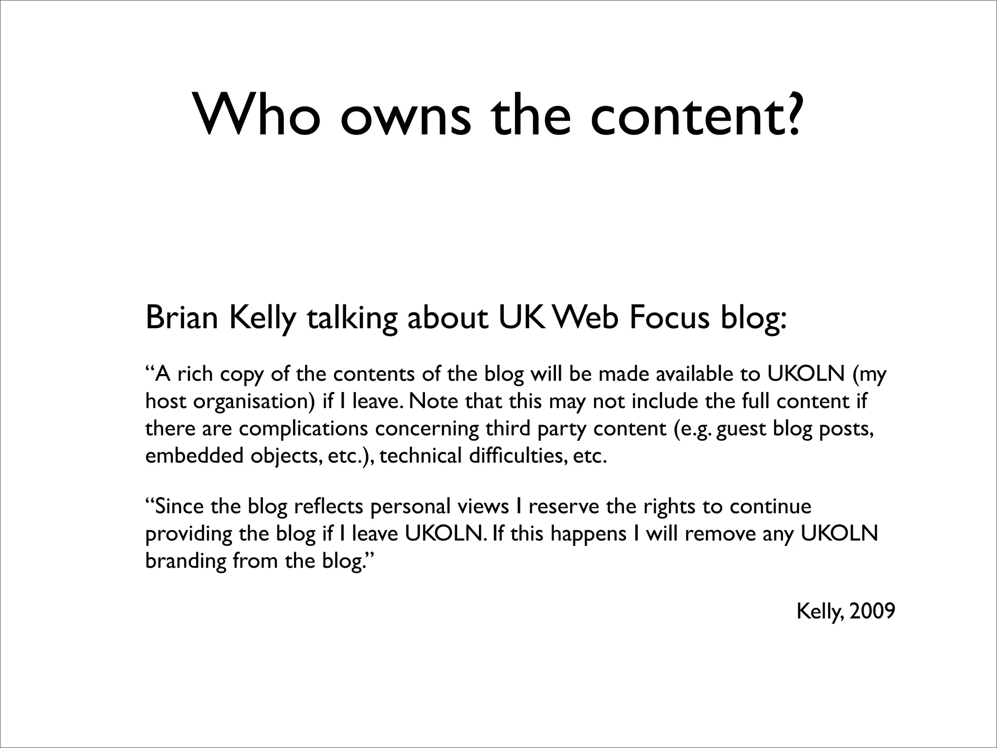 Who owns the content?


Brian Kelly talking about UK Web Focus blog:
“A rich copy of the contents of the blog will be made available to UKOLN (my
host organisation) if I leave. Note that this may not include the full content if
there are complications concerning third party content (e.g. guest blog posts,
embedded objects, etc.), technical difﬁculties, etc.

“Since the blog reﬂects personal views I reserve the rights to continue
providing the blog if I leave UKOLN. If this happens I will remove any UKOLN
branding from the blog.”

                                                                       Kelly, 2009
 