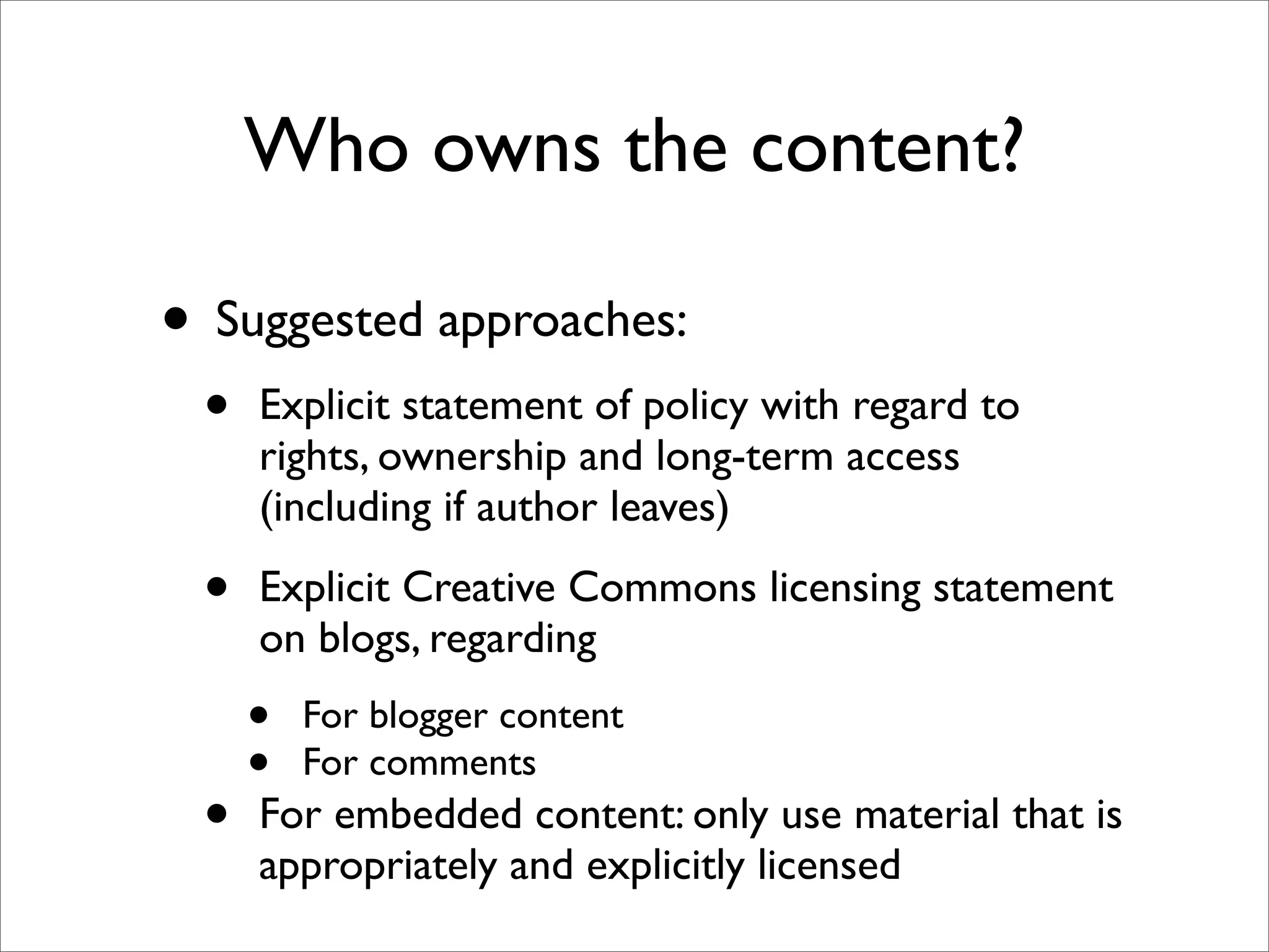 Who owns the content?

• Suggested approaches:
 •   Explicit statement of policy with regard to
     rights, ownership and long-term access
     (including if author leaves)

 •   Explicit Creative Commons licensing statement
     on blogs, regarding
     •   For blogger content
     •   For comments
 •   For embedded content: only use material that is
     appropriately and explicitly licensed
 