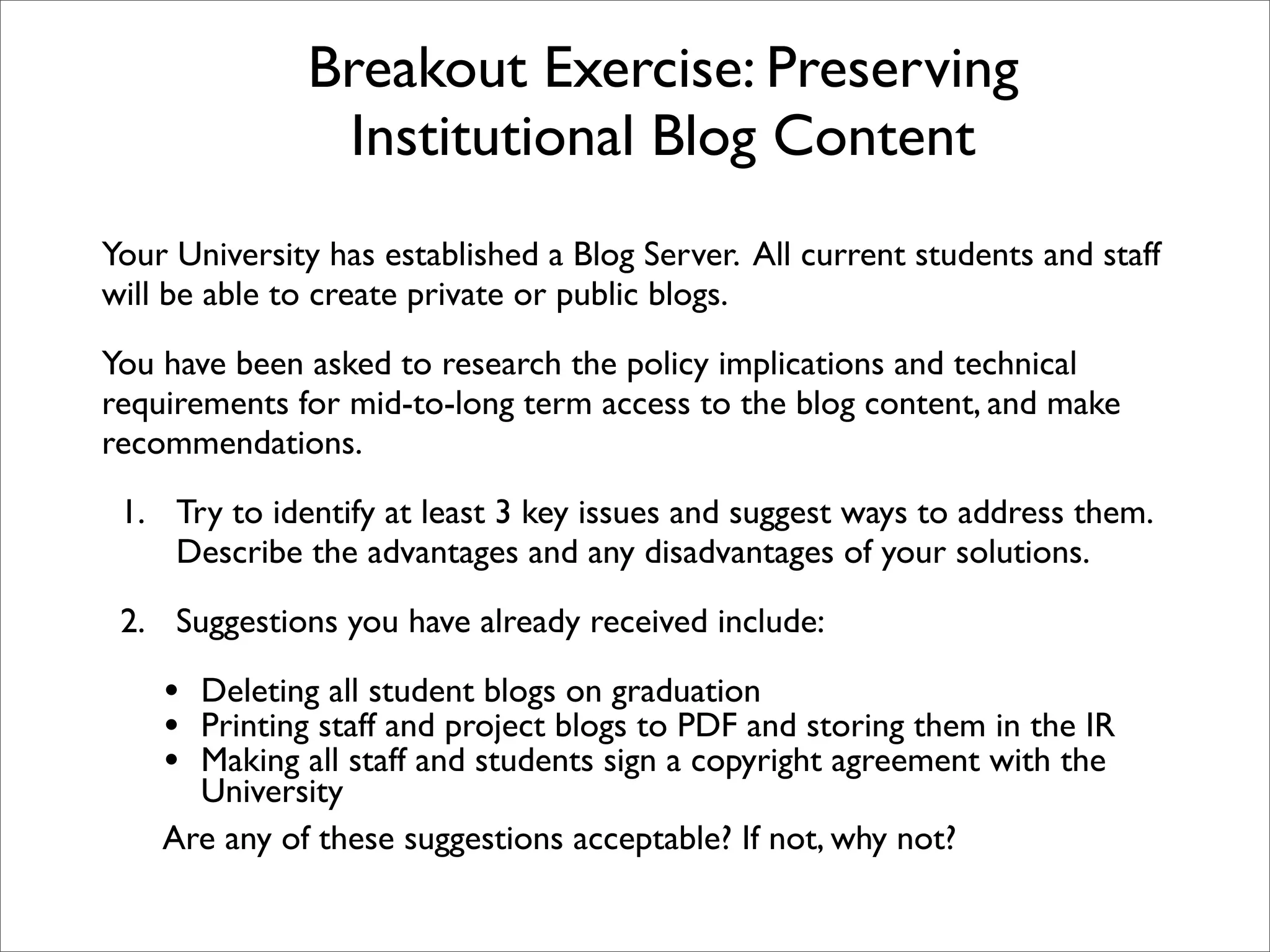 Breakout Exercise: Preserving
               Institutional Blog Content
Your University has established a Blog Server. All current students and staff
will be able to create private or public blogs.

You have been asked to research the policy implications and technical
requirements for mid-to-long term access to the blog content, and make
recommendations.

 1. Try to identify at least 3 key issues and suggest ways to address them.
    Describe the advantages and any disadvantages of your solutions.

 2. Suggestions you have already received include:

    • Deleting all student blogs on graduation
    • Printing staff and project blogs to PDF and storing them in the IR
    • Making all staff and students sign a copyright agreement with the
      University
    Are any of these suggestions acceptable? If not, why not?
 