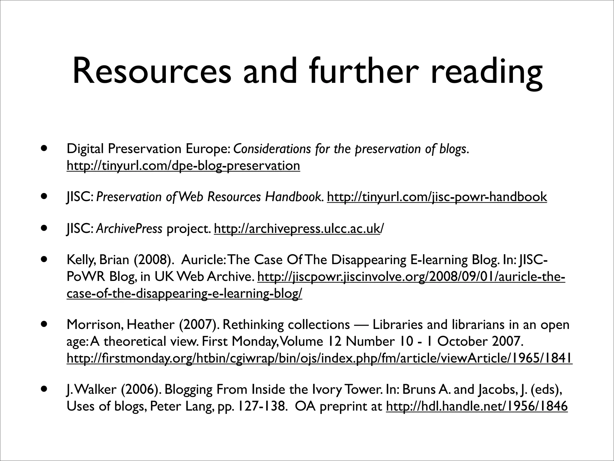 Resources and further reading
•   Digital Preservation Europe: Considerations for the preservation of blogs.
    http://tinyurl.com/dpe-blog-preservation

•   JISC: Preservation of Web Resources Handbook. http://tinyurl.com/jisc-powr-handbook

•   JISC: ArchivePress project. http://archivepress.ulcc.ac.uk/

•   Kelly, Brian (2008).  Auricle: The Case Of The Disappearing E-learning Blog. In: JISC-
    PoWR Blog, in UK Web Archive. http://jiscpowr.jiscinvolve.org/2008/09/01/auricle-the-
    case-of-the-disappearing-e-learning-blog/

•   Morrison, Heather (2007). Rethinking collections — Libraries and librarians in an open
    age: A theoretical view. First Monday, Volume 12 Number 10 - 1 October 2007.
    http://ﬁrstmonday.org/htbin/cgiwrap/bin/ojs/index.php/fm/article/viewArticle/1965/1841

•   J. Walker (2006). Blogging From Inside the Ivory Tower. In: Bruns A. and Jacobs, J. (eds),
    Uses of blogs, Peter Lang, pp. 127-138. OA preprint at http://hdl.handle.net/1956/1846
 