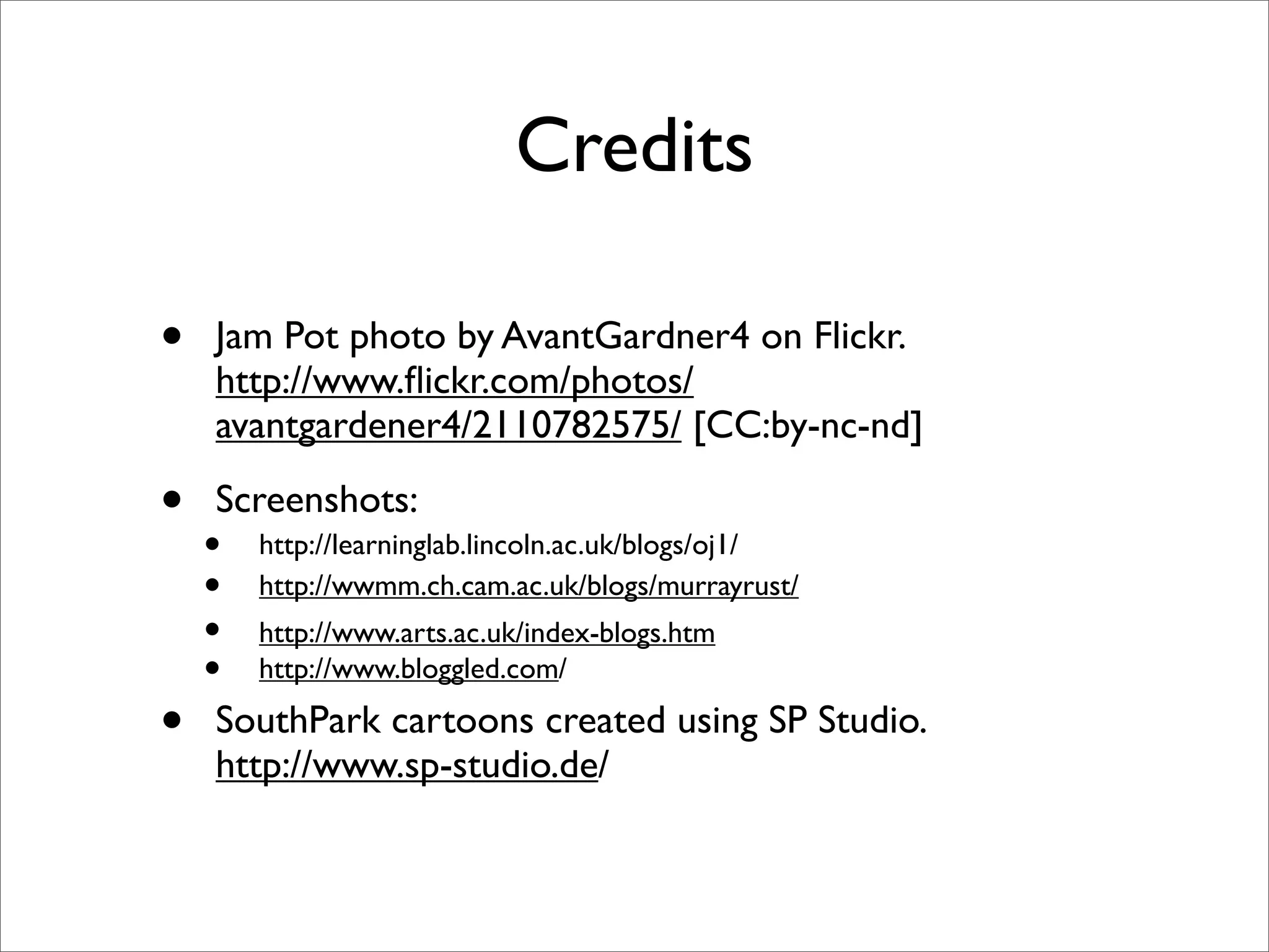 Credits

•   Jam Pot photo by AvantGardner4 on Flickr.
    http://www.ﬂickr.com/photos/
    avantgardener4/2110782575/ [CC:by-nc-nd]

•   Screenshots:
    •   http://learninglab.lincoln.ac.uk/blogs/oj1/
    •   http://wwmm.ch.cam.ac.uk/blogs/murrayrust/
    •   http://www.arts.ac.uk/index-blogs.htm
    •   http://www.bloggled.com/

•   SouthPark cartoons created using SP Studio.
    http://www.sp-studio.de/
 