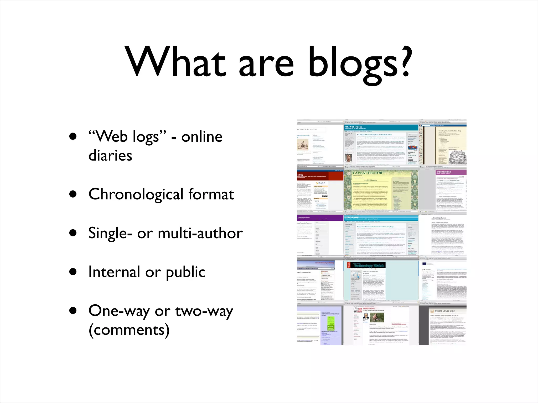 What are blogs?
•   “Web logs” - online
    diaries

•   Chronological format

•   Single- or multi-author

•   Internal or public

•   One-way or two-way
    (comments)
 