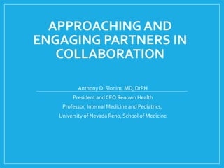 APPROACHING AND
ENGAGING PARTNERS IN
COLLABORATION
Anthony D. Slonim, MD, DrPH
President and CEO Renown Health
Professor, Internal Medicine and Pediatrics,
University of Nevada Reno, School of Medicine
 