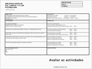 Avaliar as actividades Anabela Gavinho Vaz BIBLIOTECA ESCOLAR E.B. 1 FARO Nº 1- S. LUÍS OUTUBRO 2008 ___/ ___/ ___ PROFESSOR SALA TURMA OBJECTIVOS COMEMORAR O MÊS INTERNACIONAL DAS BE’S COLABORAR COM AS INICIATIVAS DAS BE’S DO AGRUPAMENTO PROMOVER A LEITURA REABRIR A BE AVALIAÇÃO Divulgação da actividade  concordo     não concordo   Apreciação dos alunos:  gostaram     não gostaram   Motivou os alunos para lerem mais  razoavelmente     muito     pouco   ACTIVIDADES EVIDÊNCIAS LEITURAS EM FAMÍLIA PROMOÇÃO DO LIVRO E DA LEITURA HORA DO CONTO COM OS AVÓS Nº de avós que participaram____ Títulos de histórias apresentadas pelos avós  Contribuiu para criar laços entre a escola e a família  SIM     NÃO   EXPOSIÇÃO DE TRABALHOS SOBRE LITERACIA E APRENDIZAGEM NA BE A turma deu contributo para esta exposição  SIM     NÃO   Os alunos gostaram de participar  SIM     NÃO   PARTICIPAÇÃO NAS ACTIVIDADES EM PARCERIA COM A BE DA ESCOLA SEDE E COM A BMF A turma participou na actividade  SIM     NÃO   Estas actividades tiveram interesse para os alunos  SIM     NÃO   LANÇAMENTO DO LIVRO “Conversas do céu e da terra” com a escritora Rita Sobral e com a colaboração das mães ilustradoras Carmo e Marta A turma participou na actividade  SIM     NÃO   Motivou os alunos para lerem mais  SIM     NÃO   Motivou os alunos para novos interesses  SIM     NÃO   Uma história contada pelas imagens do ilustrador Carlos Pedro A turma participou na actividade  SIM     NÃO   Os alunos manifestaram interesse  SIM     NÃO   Motivou os alunos para novos interesses  SIM     NÃO   LOCAL DE REALIZAÇÃO  SALA DE AULA BE BMF OBS./SUGESTÕES 