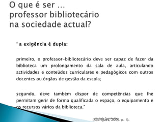 “  a exigência é dupla: primeiro, o professor-bibliotecário deve ser capaz de fazer da biblioteca um prolongamento da sala de aula, articulando actividades e conteúdos curriculares e pedagógicos com outros docentes ou órgãos de gestão da escola; segundo, deve também dispor de competências que lhe permitam gerir de forma qualificada o espaço, o equipamento e os recursos vários da biblioteca.”   (Rodrigues, 2006. p. 1). Anabela Gavinho Vaz 