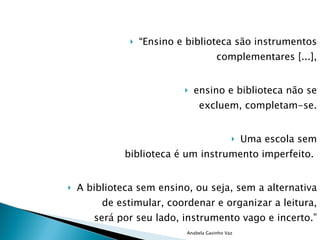 “ Ensino e biblioteca são instrumentos complementares [...], ensino e biblioteca não se excluem, completam-se. Uma escola sem biblioteca é um instrumento imperfeito.  A biblioteca sem ensino, ou seja, sem a alternativa de estimular, coordenar e organizar a leitura, será por seu lado, instrumento vago e incerto.” Lourenço Filho citado por Silva(1995) Anabela Gavinho Vaz 