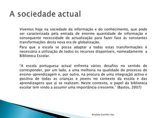 Vivemos hoje na sociedade da informação e do conhecimento, que pode ser caracterizada pela entrada de enorme quantidade de informação e consequente necessidade de actualização para fazer face às constantes transformações desta nova era de globalização. Para que a escola se possa adaptar a todas estas transformações é necessária a utilização de todos os recursos disponíveis, nomeadamente  a Biblioteca Escolar. “ A escola portuguesa actual enfrenta vários desafios no sentido de corresponder, por um lado, a uma melhoria na qualidade do processo de ensino-aprendizagem e, por outro, na procura de uma integração activa e positiva de todas as crianças e jovens no contexto da escola e das aprendizagens que aí se realizam. Neste contexto, o papel da biblioteca escolar tem vindo a assumir uma importância crescente.” (Bastos, 2007) Anabela Gavinho Vaz 