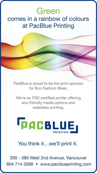 Green
comes in a rainbow of colours
    at PacBlue Printing




   PacBlue is proud to be the print sponsor
           for Eco Fashion Week.

    We’re an FSC certified printer offering
      eco-friendly media options and
             waterless printing.




 200 - 380 West 2nd Avenue, Vancouver
604 714 3288 • www.pacblueprinting.com
 