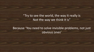 “Try to see the world, the way it really is
Not the way we think it is”
Because ‘You need to solve invisible problems, not just
obvious ones’
 