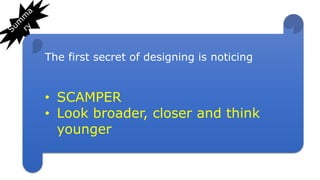 The first secret of designing is noticing
• SCAMPER
• Look broader, closer and think
younger
 