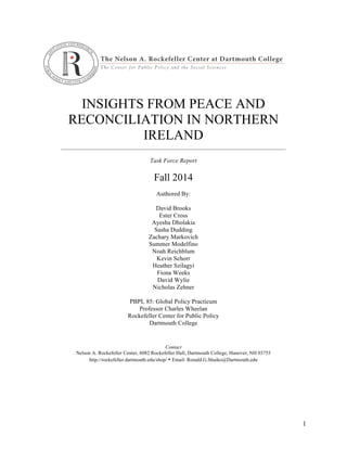 INSIGHTS FROM PEACE AND
RECONCILIATION IN NORTHERN
IRELAND
________________________________________________________________________
Task Force Report
Fall 2014
Authored By:
David Brooks
Ester Cross
Ayesha Dholakia
Sasha Dudding
Zachary Markovich
Summer Modelfino
Noah Reichblum
Kevin Schorr
Heather Szilagyi
Fiona Weeks
David Wylie
Nicholas Zehner
PBPL 85: Global Policy Practicum
Professor Charles Wheelan
Rockefeller Center for Public Policy
Dartmouth College
Contact
Nelson A. Rockefeller Center, 6082 Rockefeller Hall, Dartmouth College, Hanover, NH 03755
http://rockefeller.dartmouth.edu/shop/ • Email: Ronald.G.Shaiko@Dartmouth.edu
1
 