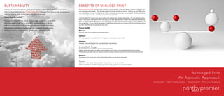 SUSTAINABILITY                                                                                      BENEFITS OF MANAGED PRINT
In today’s business environment, “going green” can be a matter of both personal values and an       The PrintbyPremier+More managed print solutions is about building a long-term flexible solution to facilitate your
effort to impact the bottom line. PrintbyPremier+More Managed Print Services help our partners go   ever changing printing needs. This includes support for multiple brands and models. Whether you use OEM or Ge-
                                                                                                    neric supplies are no longer a challenge, our certified managed print solutions are developed to bring value and an
green by reducing costs, saving energy, and eliminating waste.                                      easy to use program for you, regardless of your firm size and reach.
Green Benefits include:                                                                             Your Managed Print Service helps you to analyze and quantify your printing requirements. We start with an assess-
                                                                                                    ment of your printer fleet which which will allow us to spot opportunities to reduce costs and improve efficiency.
• Duplex (2-sided) printing, which reduces paper usage and cost by 40%                              Once we optimize these efficiencies we use technology to monitor and manage the ongoing caring and feeding of
• Energy usage can be cut by up to 40% via consolidation of devices                                 your printer fleet. On top of all the technology, PrintbyPremier+More gives you a single bill for all your printing, saving
                                                                                                    you time and effort with accounting for your costs.
• Replacement of old, inefficient devices with eco-friendly technology
• Reduction of waste and duplication from improperly formatted jobs                                 Process Benefits
• Helps to fulfill an organization’s “green goals,” eliminating CO2                                 Managed
                                                                                                    • Easy-to-learn and understand assessment process

                                                                                                    Optimized
                                                                                                    • Provide options for your short term and long term evolving print requirements

                                                                                                    Enhanced
                                                                                                    • Robust solutions designed to fit your specific print requirements

                                                                                                    Customer Benefits Managed
                                                                                                    • Lower the Total Cost of Operations of your customer’s print fleet
                                                                                                    • Better manage the inventory of supplies and consumables and cuts down on the guesswork with supply item numbers
                                                                                                    • Rapid service and repairs keep your customer’s network running at maximum productivity and reduces administrative burden

                                                                                                    Optimized
                                                                                                    • Increased cost savings over time as network downtime and waste are eliminated

                                                                                                    Enhanced
                                                                                                    • Additional cost savings through greater energy savings and waste reduction
                                                                                                    • Maximized “Green” benefits through gradual technology upgrades and equipment refresh




                                                                                                                                                                                                                                                              Managed Print
                                                                                                                                                                                                                                                        An Agnostic Approach
                                                                                                                                                                                                                                  Assesment - Fleet Optimization - Deployment - Print on Demand
 